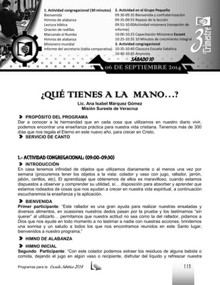 1. Actividad congregacional (30 minutos)
Bienvenida
Himnos de alabanza
Lectura bíblica
Oración de rodillas
Marcando el Rumbo
Himnos de alabanza
Misionero mundial
Informe del secretario (tabla comparativa)

2. Actividad en el Grupo Pequeño
09:30-09:35 Bienvenida y confraternización
09:35-09:55 Repaso de la lección
09:55-10:00Actividad misionera (recepción de
informe)
10:00-10:25 Capacitación Misionera EscamI
10:25-10:35 10 Minutos de crecimiento integral
3. Actividad congregacional
10:35-10:40 Clausura Escuela Sabática
10:40-10:45 Anuncios

SÁBADO 10

06 DE SEPTIEMBRE 2014

¿QUÉ TIENES A LA MANO…?
Lic. Ana Isabel Márquez Gómez
Misión Sureste de Veracruz
PROPÓSITO DEL PROGRAMA
Dar a conocer a la hermandad que en cada cosa que utilizamos en nuestro diario vivir,
podemos encontrar una enseñanza práctica para nuestra vida cristiana. Tenemos más de 300
días que nos regala el Eterno en este nuevo año, para crecer en Cristo.
SERVICIO DE CANTO

1.- ACTIVIDAD CONGREGACIONAL: (09:00-09:30)
INTRODUCCIÓN
En casa tenemos infinidad de objetos que utilizamos diariamente o al menos una vez por
semana (procuremos tener los objetos a la vista: colador y vaso con jugo, rallador, jarrón,
jabón, cerillos, etc). El aprendizaje que obtenemos de ellos es maravilloso, cuando estamos
dispuestos a observar y comprender su utilidad, sí… disposición para absorber y aprender que
estamos rodeados de cosas que nos ayudan a crecer en nuestra vida espiritual, a continuación
escucharemos la enseñanza y la aplicación.
BIENVENIDA
Primer participante: “Este rallador es una gran ayuda para realizar nuestras ensaladas y
diversos alimentos, en ocasiones nuestros dedos pasan por la prueba y los lastimamos “sin
querer” al utilizarlo… permitamos que nuestra actitud no sea como la del rallador, pidamos a
Dios que nos ayude en todo momento a no lastimar a nadie con nuestras acciones, brindemos
una sonrisa y un saludo a todos los que nos encontramos reunidos en este Santo lugar,
bienvenidos a nuestro programa.”
HIMNO DE ALABANZA
HIMNO INICIAL
Segundo Participante: “Con este colador podemos extraer los residuos de alguna bebida o
comida, dejando el jugo en algún vaso o recipiente, disfrutar del líquido y refrescar nuestra
Programas para la

Escuela Sabática 2014

115

 