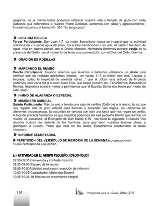 garganta, de la misma forma podemos refrescar nuestra vida y llenarla de gozo con cada
alabanza que entonemos a nuestro Padre Celestial, cantemos con júbilo y agradecimiento.”
Entonemos juntos el himno No. 351 “Yo tengo gozo”.
LECTURA BÍBLICA
Tercer Participante: San Juan 4:7 La mujer Samaritana nunca se imaginó que la actividad
cotidiana de ir a sacar agua del pozo, iba a traer bendiciones a su vida, el cántaro fue lleno de
agua viva en cuanto platicó con el Divino Maestro. Hermanos llenemos nuestra vasija de la
presencia del Señor, es el momento de tener una conversación con el Dios del Cielo. Oremos.
ORACIÓN DE RODILLAS
MARCANDO EL RUMBO
Cuarto Participante: Cuando tenemos que lavarnos o bañarnos utilizamos un jabón para
verificar que en realidad quedemos limpios, en Isaías 1:16 el Señor nos dice “Lavaos y
limpiaos; quitad la iniquidad de vuestras obras…” que al utilizar este artículo de limpieza
podamos decir cada día a nuestro buen Dios, que limpie nuestro ser. Escuchemos Marcando el
Rumbo, limpiemos nuestra mente y permitamos que el Espíritu Santo nos hable por medio de
este relato.
HIMNO DE ALABANZA O ESPECIAL
MISIONERO MUNDIAL
Quinto Participante: Más de uno a tenido una caja de cerillos (fósforos) a la mano, la luz que
nos regalan son de gran utilidad para iluminar o encender una fogata, los utilizamos en
diferentes circunstancias, la oscuridad es vencida con solo una llama que nos regale un cerillo,
la lección práctica hermanos es que nosotros podemos ser esa pequeña llamita que ilumine un
mundo de oscuridad, el Evangelio de San Mateo 5:16 nos hace la siguiente invitación “Así
alumbre vuestra luz delante de los hombres, para que vean vuestras buenas obras, y
glorifiquen a vuestro Padre que está en los cielos. Escuchemos atentamente el relato
misionero.
INFORME SECRETARIAL
REPETICIÓN DEL VERSÍCULO DE MEMORIA DE LA SEMANA (congregacional)
El que corresponda a la lección.

2.- ACTIVIDAD EN EL GRUPO PEQUEÑO: (09:30-10:35)
09:30-09:35 Bienvenida y confraternización
09:35-09:55 Repaso de la lección
09:55-10:00Actividad misionera (recepción de informe)
10:00-10:25 Capacitación Misionera EscamI
10:25-10:35 10 Minutos de crecimiento integral

116

Programas para la

Escuela Sabática 2014

 
