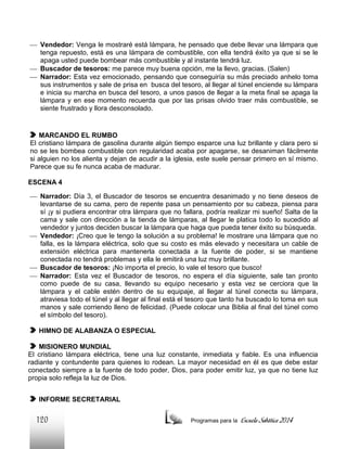  Vendedor: Venga le mostraré está lámpara, he pensado que debe llevar una lámpara que
tenga repuesto, está es una lámpara de combustible, con ella tendrá éxito ya que si se le
apaga usted puede bombear más combustible y al instante tendrá luz.
 Buscador de tesoros: me parece muy buena opción, me la llevo, gracias. (Salen)
 Narrador: Esta vez emocionado, pensando que conseguiría su más preciado anhelo toma
sus instrumentos y sale de prisa en busca del tesoro, al llegar al túnel enciende su lámpara
e inicia su marcha en busca del tesoro, a unos pasos de llegar a la meta final se apaga la
lámpara y en ese momento recuerda que por las prisas olvido traer más combustible, se
siente frustrado y llora desconsolado.

MARCANDO EL RUMBO
El cristiano lámpara de gasolina durante algún tiempo esparce una luz brillante y clara pero si
no se les bombea combustible con regularidad acaba por apagarse, se desaniman fácilmente
si alguien no los alienta y dejan de acudir a la iglesia, este suele pensar primero en sí mismo.
Parece que su fe nunca acaba de madurar.
ESCENA 4
 Narrador: Día 3, el Buscador de tesoros se encuentra desanimado y no tiene deseos de
levantarse de su cama, pero de repente pasa un pensamiento por su cabeza, piensa para
sí ¡y si pudiera encontrar otra lámpara que no fallara, podría realizar mi sueño! Salta de la
cama y sale con dirección a la tienda de lámparas, al llegar le platica todo lo sucedido al
vendedor y juntos deciden buscar la lámpara que haga que pueda tener éxito su búsqueda.
 Vendedor: ¡Creo que le tengo la solución a su problema! le mostrare una lámpara que no
falla, es la lámpara eléctrica, solo que su costo es más elevado y necesitara un cable de
extensión eléctrica para mantenerla conectada a la fuente de poder, si se mantiene
conectada no tendrá problemas y ella le emitirá una luz muy brillante.
 Buscador de tesoros: ¡No importa el precio, lo vale el tesoro que busco!
 Narrador: Esta vez el Buscador de tesoros, no espera el día siguiente, sale tan pronto
como puede de su casa, llevando su equipo necesario y esta vez se cerciora que la
lámpara y el cable estén dentro de su equipaje, al llegar al túnel conecta su lámpara,
atraviesa todo el túnel y al llegar al final está el tesoro que tanto ha buscado lo toma en sus
manos y sale corriendo lleno de felicidad. (Puede colocar una Biblia al final del túnel como
el símbolo del tesoro).
HIMNO DE ALABANZA O ESPECIAL
MISIONERO MUNDIAL
El cristiano lámpara eléctrica, tiene una luz constante, inmediata y fiable. Es una influencia
radiante y contundente para quienes lo rodean. La mayor necesidad en él es que debe estar
conectado siempre a la fuente de todo poder, Dios, para poder emitir luz, ya que no tiene luz
propia solo refleja la luz de Dios.
INFORME SECRETARIAL

120

Programas para la

Escuela Sabática 2014

 