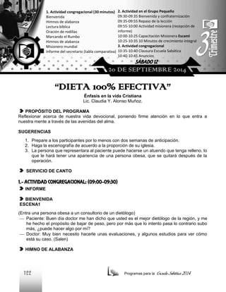 1. Actividad congregacional (30 minutos)
Bienvenida
Himnos de alabanza
Lectura bíblica
Oración de rodillas
Marcando el Rumbo
Himnos de alabanza
Misionero mundial
Informe del secretario (tabla comparativa)

2. Actividad en el Grupo Pequeño
09:30-09:35 Bienvenida y confraternización
09:35-09:55 Repaso de la lección
09:55-10:00 Actividad misionera (recepción de
informe)
10:00-10:25 Capacitación Misionera EscamI
10:25-10:35 10 Minutos de crecimiento integral
3. Actividad congregacional
10:35-10:40 Clausura Escuela Sabática
10:40-10:45 Anuncios

SÁBADO 12

20 DE SEPTIEMBRE 2014

“DIETA 100% EFECTIVA”
Énfasis en la vida Cristiana
Lic. Claudia Y. Alonso Muñoz.
PROPÓSITO DEL PROGRAMA
Reflexionar acerca de nuestra vida devocional, poniendo firme atención en lo que entra a
nuestra mente a través de las avenidas del alma.
SUGERENCIAS
1. Prepare a los participantes por lo menos con dos semanas de anticipación.
2. Haga la escenografía de acuerdo a la proporción de su iglesia.
3. La persona que representara al paciente puede hacerse un atuendo que tenga relleno, lo
que le hará tener una apariencia de una persona obesa, que se quitará después de la
operación.
SERVICIO DE CANTO

1.- ACTIVIDAD CONGREGACIONAL: (09:00-09:30)
INFORME
BIENVENIDA
ESCENA1
(Entra una persona obesa a un consultorio de un dietólogo)
 Paciente: Buen día doctor me han dicho que usted es el mejor dietólogo de la región, y me
he hecho el propósito de bajar de peso, pero por más que lo intento pasa lo contrario subo
más, ¿puede hacer algo por mí?
 Doctor: Muy bien necesito hacerle unas evaluaciones, y algunos estudios para ver cómo
está su caso. (Salen)
HIMNO DE ALABANZA

122

Programas para la

Escuela Sabática 2014

 