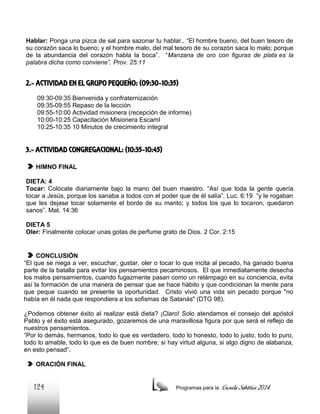 Hablar: Ponga una pizca de sal para sazonar tu hablar., “El hombre bueno, del buen tesoro de
su corazón saca lo bueno; y el hombre malo, del mal tesoro de su corazón saca lo malo; porque
de la abundancia del corazón habla la boca”. “Manzana de oro con figuras de plata es la
palabra dicha como conviene”. Prov. 25:11

2.- ACTIVIDAD EN EL GRUPO PEQUEÑO: (09:30-10:35)
09:30-09:35 Bienvenida y confraternización
09:35-09:55 Repaso de la lección
09:55-10:00 Actividad misionera (recepción de informe)
10:00-10:25 Capacitación Misionera EscamI
10:25-10:35 10 Minutos de crecimiento integral

3.- ACTIVIDAD CONGREGACIONAL: (10:35-10:45)
HIMNO FINAL
DIETA: 4
Tocar: Colócate diariamente bajo la mano del buen maestro. “Así que toda la gente quería
tocar a Jesús, porque los sanaba a todos con el poder que de él salía”. Luc. 6:19 “y le rogaban
que les dejase tocar solamente el borde de su manto; y todos los que lo tocaron, quedaron
sanos”. Mat. 14:36
DIETA 5
Oler: Finalmente colocar unas gotas de perfume grato de Dios. 2 Cor. 2:15

CONCLUSIÓN
“El que se niega a ver, escuchar, gustar, oler o tocar lo que incita al pecado, ha ganado buena
parte de la batalla para evitar los pensamientos pecaminosos. El que inmediatamente desecha
los malos pensamientos, cuando fugazmente pasan como un relámpago en su conciencia, evita
así la formación de una manera de pensar que se hace hábito y que condicionan la mente para
que peque cuando se presente la oportunidad. Cristo vivió una vida sin pecado porque "no
había en él nada que respondiera a los sofismas de Satanás" (DTG 98).
¿Podemos obtener éxito al realizar está dieta? ¡Claro! Solo atendamos el consejo del apóstol
Pablo y el éxito está asegurado, gozaremos de una maravillosa figura por que será el reflejo de
nuestros pensamientos.
“Por lo demás, hermanos, todo lo que es verdadero, todo lo honesto, todo lo justo, todo lo puro,
todo lo amable, todo lo que es de buen nombre; si hay virtud alguna, si algo digno de alabanza,
en esto pensad”.
ORACIÓN FINAL

124

Programas para la

Escuela Sabática 2014

 