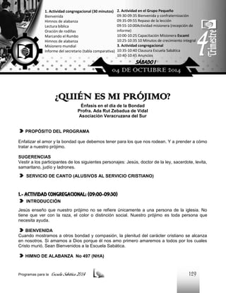 1. Actividad congregacional (30 minutos)
Bienvenida
Himnos de alabanza
Lectura bíblica
Oración de rodillas
Marcando el Rumbo
Himnos de alabanza
Misionero mundial
Informe del secretario (tabla comparativa)

2. Actividad en el Grupo Pequeño
09:30-09:35 Bienvenida y confraternización
09:35-09:55 Repaso de la lección
09:55-10:00Actividad misionera (recepción de
informe)
10:00-10:25 Capacitación Misionera EscamI
10:25-10:35 10 Minutos de crecimiento integral
3. Actividad congregacional
10:35-10:40 Clausura Escuela Sabática
10:40-10:45 Anuncios

SÁBADO 1

04 DE OCTUBRE 2014

¿QUIÉN ES MI PRÓJIMO?
Énfasis en el día de la Bondad
Profra. Ada Rut Zebadua de Vidal
Asociación Veracruzana del Sur

PROPÓSITO DEL PROGRAMA
Enfatizar el amor y la bondad que debemos tener para los que nos rodean. Y a prender a cómo
tratar a nuestro prójimo.
SUGERENCIAS
Vestir a los participantes de los siguientes personajes: Jesús, doctor de la ley, sacerdote, levita,
samaritano, judío y ladrones.
SERVICIO DE CANTO (ALUSIVOS AL SERVICIO CRISTIANO)

1.- ACTIVIDAD CONGREGACIONAL: (09:00-09:30)
INTRODUCCIÓN
Jesús enseño que nuestro prójimo no se refiere únicamente a una persona de la iglesia. No
tiene que ver con la raza, el color o distinción social. Nuestro prójimo es toda persona que
necesita ayuda.
BIENVENIDA
Cuando mostramos a otros bondad y compasión, la plenitud del carácter cristiano se alcanza
en nosotros. Si amamos a Dios porque él nos amo primero amaremos a todos por los cuales
Cristo murió. Sean Bienvenidos a la Escuela Sabática.
HIMNO DE ALABANZA No 497 (NHA)

Programas para la

Escuela Sabática 2014

129

 