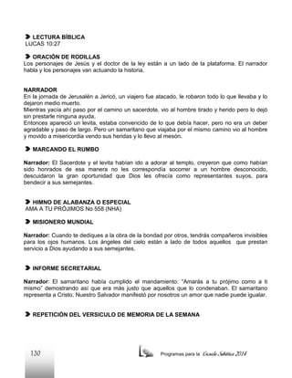 LECTURA BÍBLICA
LUCAS 10:27
ORACIÓN DE RODILLAS
Los personajes de Jesús y el doctor de la ley están a un lado de la plataforma. El narrador
habla y los personajes van actuando la historia.

NARRADOR
En la jornada de Jerusalén a Jericó, un viajero fue atacado, le robaron todo lo que llevaba y lo
dejaron medio muerto.
Mientras yacía ahí paso por el camino un sacerdote, vio al hombre tirado y herido pero lo dejó
sin prestarle ninguna ayuda.
Entonces apareció un levita, estaba convencido de lo que debía hacer, pero no era un deber
agradable y paso de largo. Pero un samaritano que viajaba por el mismo camino vio al hombre
y movido a misericordia vendo sus heridas y lo llevo al mesón.
MARCANDO EL RUMBO
Narrador: El Sacerdote y el levita habían ido a adorar al templo, creyeron que como habían
sido honrados de esa manera no les correspondía socorrer a un hombre desconocido,
descuidaron la gran oportunidad que Dios les ofrecía como representantes suyos, para
bendecir a sus semejantes.

HIMNO DE ALABANZA O ESPECIAL
AMA A TU PRÓJIMOS No 558 (NHA)
MISIONERO MUNDIAL
Narrador: Cuando te dediques a la obra de la bondad por otros, tendrás compañeros invisibles
para los ojos humanos. Los ángeles del cielo están a lado de todos aquellos que prestan
servicio a Dios ayudando a sus semejantes.

INFORME SECRETARIAL
Narrador: El samaritano había cumplido el mandamiento: “Amarás a tu prójimo como a ti
mismo” demostrando así que era más justo que aquellos que lo condenaban. El samaritano
representa a Cristo. Nuestro Salvador manifestó por nosotros un amor que nadie puede igualar.

REPETICIÓN DEL VERSICULO DE MEMORIA DE LA SEMANA

130

Programas para la

Escuela Sabática 2014

 