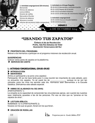 1. Actividad congregacional (30 minutos)
Bienvenida
Himnos de alabanza
Lectura bíblica
Oración de rodillas
Marcando el Rumbo
Himnos de alabanza
Misionero mundial
Informe del secretario (tabla comparativa)

2. Actividad en el Grupo Pequeño
09:30-09:35 Bienvenida y confraternización
09:35-10:05 Repaso de la lección
10:05-10:25 Actividad misionera
10:25-10:35 10 Minutos de crecimiento integral
3. Actividad congregacional
10:35-10:40 Clausura Escuela Sabática
10:40-10:50 Anuncios

SÁBADO 2

11 DE OCTUBRE 2014

“USANDO TUS ZAPATOS”
Énfasis el día de Recolección
Profra. Ada Rut Zebadua de Vidal
Asociación Veracruzana del Sur
PROPÓSITO DEL PROGRAMA
Motivar a los hermanos a participar en el programa misionero de recolección anual.
SUGERENCIAS
Colocar varios pares de zapatos en la plataforma.
SERVICIO DE CANTO

1.- ACTIVIDAD CONGREGACIONAL: (09:00-09:30)
INTRODUCCIÓN
BIENVENIDA
(Entra un participante y se pone unos zapatos)
Participante: Oh se me hace tarde para ir a esa reunión tan importante de cada sábado, pero
no encuentro mis zapatos. Ya sé usaré los de _______________ aunque no se ven tan
cómodos como los míos me servirán este día. Hermanos sean Bienvenidos a la Escuela
Sabática. Disfrutemos este sábado especial.
HIMNO DE ALABANZA No 502 (NHA)
(PARTICIPANTE 1)
La empatía es la capacidad de comprender las circunstancias ajenas, aún cuando las nuestras
sean totalmente opuestas a las de las personas. Por eso se dice que es “ponerse en los
zapatos de otros”.
LECTURA BÍBLICA
ROMANOS 12:15 (PARTICIPANTE 2)
Gozaos con los que se gozan, llorad con los que lloran.
ORACIÓN DE RODILLAS

132

Programas para la

Escuela Sabática 2014

 