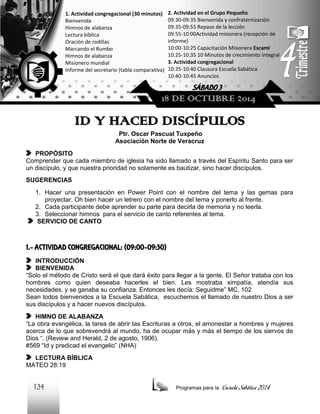 1. Actividad congregacional (30 minutos)
Bienvenida
Himnos de alabanza
Lectura bíblica
Oración de rodillas
Marcando el Rumbo
Himnos de alabanza
Misionero mundial
Informe del secretario (tabla comparativa)

2. Actividad en el Grupo Pequeño
09:30-09:35 Bienvenida y confraternización
09:35-09:55 Repaso de la lección
09:55-10:00Actividad misionera (recepción de
informe)
10:00-10:25 Capacitación Misionera EscamI
10:25-10:35 10 Minutos de crecimiento integral
3. Actividad congregacional
10:35-10:40 Clausura Escuela Sabática
10:40-10:45 Anuncios

SÁBADO 3

18 DE OCTUBRE 2014

ID Y HACED DISCÍPULOS
Ptr. Oscar Pascual Tuxpeño
Asociación Norte de Veracruz
PROPÓSITO
Comprender que cada miembro de iglesia ha sido llamado a través del Espíritu Santo para ser
un discípulo, y que nuestra prioridad no solamente es bautizar, sino hacer discípulos.
SUGERENCIAS
1. Hacer una presentación en Power Point con el nombre del tema y las gemas para
proyectar. Oh bien hacer un letrero con el nombre del tema y ponerlo al frente.
2. Cada participante debe aprender su parte para decirla de memoria y no leerla.
3. Seleccionar himnos para el servicio de canto referentes al tema.
SERVICIO DE CANTO

1.- ACTIVIDAD CONGREGACIONAL: (09:00-09:30)
INTRODUCCIÓN
BIENVENIDA
“Solo el método de Cristo será el que dará éxito para llegar a la gente. El Señor trataba con los
hombres como quien deseaba hacerles el bien. Les mostraba simpatía, atendía sus
necesidades, y se ganaba su confianza. Entonces les decía: Seguidme” MC, 102
Sean todos bienvenidos a la Escuela Sabática, escuchemos el llamado de nuestro Dios a ser
sus discípulos y a hacer nuevos discípulos.
HIMNO DE ALABANZA
“La obra evangélica, la tarea de abrir las Escrituras a otros, el amonestar a hombres y mujeres
acerca de lo que sobrevendrá al mundo, ha de ocupar más y más el tiempo de los siervos de
Dios “. (Review and Herald, 2 de agosto, 1906).
#569 “Id y predicad el evangelio” (NHA)
LECTURA BÍBLICA
MATEO 28:19

134

Programas para la

Escuela Sabática 2014

 