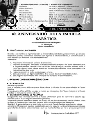 1. Actividad congregacional (30 minutos)
Bienvenida
Himnos de alabanza
Lectura bíblica
Oración de rodillas
Marcando el Rumbo
Himnos de alabanza
Misionero mundial
Informe del secretario (tabla comparativa)

2. Actividad en el Grupo Pequeño
09:30-09:35 Bienvenida y confraternización
09:35-09:55 Repaso de la lección
09:55-10:00 Actividad misionera (recepción de
informe)
10:00-10:25 Capacitación Misionera EscamI
10:25-10:35 10 Minutos de crecimiento integral
3. Actividad congregacional
10:35-10:40 Clausura Escuela Sabática
10:40-10:45 Anuncios

SÁBADO 3

18 DE ENERO 2014

161 ANIVERSARIO DE LA ESCUELA
SABÁTICA
“Reavivando el corazón de la iglesia”
Día de amigos
Unión Interoceánica

PROPÓSITO DEL PROGRAMA
Recordar a los miembros la importancia sobre la obra de la Escuela Sábatica y el crecicimiento que provee a
la iglesia en general y hacer enfasis a alcanzar los 4 objetivos: al estudio de la Biblia, la confraternización, la
Obra Misionera y la aportación a las Misiones Mundiales.
Sugerencias:
1. Prepare a los miembros con semanas de anticipación.
2. Prepare la escenografía adecuada a un museo donde coloque objetos con fechas históricas que en
el programa presenta, como(Lecciones de escuela sabática antiguos, lecciones infantiles, libros, u
otros) si en caso no tuviere coloque letreros con titulos de objetos y fechas, que el personaje principal
(Jaime White) ira observando.
3. Haga una selección de cantos apropiados para el tema.
4. Coloque un letrero que diga museo histórico de la Escuela Sabática “Haciendo Discípulos”.
5. Este programa especialmente debe ser dirigido por la directiva de Escuela Sabática.

1.- ACTIVIDAD CONGREGACIONAL: (09:00-09:30)
INTRODUCCIÓN
Narración o grabación:
Inicia la narración con un latido de corazón. Hace más de 16 décadas dio sus primeros latidos la Escuela
Sabática.
Personaje Jaime White: ¡oh! Que veo aquí un museo, que interesante y dice “Museo histórico de la Escuela
Sábatica” se me hace muy familiar este título.

BIENVENIDA E HIMNO DE ALABANZA
Recepcionista: Hola señor sea bienvenido al Museo, ¡ah! tambien quiero dar bienvenida a todos los aquí
presentes, nos da mucha alegría que también hayan venido.
Jaime White: (inicia a observar los letreros del museo) Año de 1852 recuerdo muy bien las primeras cuatro
lecciones de Esuela Sabática para niños llamadas “Instructor de la Juventud” que elaboramos.
Guía No 1: Si, y además hoy ya se tienen todas lecciones en la Escuela Sabática para diferentes edades.
Jaime White: Me sorprendo cuanto a crecido la obra, pero me pregunto ¿será que la iglesia adventista esta
aprovechando al máximo estos materiales o aun hay muchas familias que no se preocupan por invertir

14

Programas para la

Escuela Sabática 2014

 