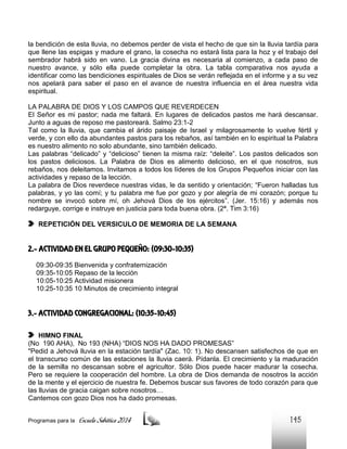 la bendición de esta lluvia, no debemos perder de vista el hecho de que sin la lluvia tardía para
que llene las espigas y madure el grano, la cosecha no estará lista para la hoz y el trabajo del
sembrador habrá sido en vano. La gracia divina es necesaria al comienzo, a cada paso de
nuestro avance, y sólo ella puede completar la obra. La tabla comparativa nos ayuda a
identificar como las bendiciones espirituales de Dios se verán reflejada en el informe y a su vez
nos apelará para saber el paso en el avance de nuestra influencia en el área nuestra vida
espiritual.
LA PALABRA DE DIOS Y LOS CAMPOS QUE REVERDECEN
El Señor es mi pastor; nada me faltará. En lugares de delicados pastos me hará descansar.
Junto a aguas de reposo me pastoreará. Salmo 23:1-2
Tal como la lluvia, que cambia el árido paisaje de Israel y milagrosamente lo vuelve fértil y
verde, y con ello da abundantes pastos para los rebaños, así también en lo espiritual la Palabra
es nuestro alimento no solo abundante, sino también delicado.
Las palabras “delicado” y “delicioso” tienen la misma raíz: “deleite”. Los pastos delicados son
los pastos deliciosos. La Palabra de Dios es alimento delicioso, en el que nosotros, sus
rebaños, nos deleitamos. Invitamos a todos los líderes de los Grupos Pequeños iniciar con las
actividades y repaso de la lección.
La palabra de Dios reverdece nuestras vidas, le da sentido y orientación; “Fueron halladas tus
palabras, y yo las comí; y tu palabra me fue por gozo y por alegría de mi corazón; porque tu
nombre se invocó sobre mí, oh Jehová Dios de los ejércitos”. (Jer. 15:16) y además nos
redarguye, corrige e instruye en justicia para toda buena obra. (2ª. Tim 3:16)
REPETICIÓN DEL VERSICULO DE MEMORIA DE LA SEMANA

2.- ACTIVIDAD EN EL GRUPO PEQUEÑO: (09:30-10:35)
09:30-09:35 Bienvenida y confraternización
09:35-10:05 Repaso de la lección
10:05-10:25 Actividad misionera
10:25-10:35 10 Minutos de crecimiento integral

3.- ACTIVIDAD CONGREGACIONAL: (10:35-10:45)
HIMNO FINAL
(No 190 AHA), No 193 (NHA) “DIOS NOS HA DADO PROMESAS”
"Pedid a Jehová lluvia en la estación tardía" (Zac. 10: 1). No descansen satisfechos de que en
el transcurso común de las estaciones la lluvia caerá. Pídanla. El crecimiento y la maduración
de la semilla no descansan sobre el agricultor. Sólo Dios puede hacer madurar la cosecha.
Pero se requiere la cooperación del hombre. La obra de Dios demanda de nosotros la acción
de la mente y el ejercicio de nuestra fe. Debemos buscar sus favores de todo corazón para que
las lluvias de gracia caigan sobre nosotros…
Cantemos con gozo Dios nos ha dado promesas.
Programas para la

Escuela Sabática 2014

145

 