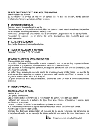 PRIMER FACTOR DE ÉXITO. EN LA IGLESIA MODELO.
Era una iglesia de oración.
Su nacimiento se produjo al final de un periodo de 10 días de oración, donde estaban
involucrados hombres y mujeres, niños y jóvenes.
ORACIÓN DE RODILLAS
Oraron y fueron llenos del espíritu santo.
Oraron con tanta fe que se hicieron intrépidos, las construcciones se estremecieron, las puertas
de la cárcel se abrieron para liberar a Pedro y Juan.
Hermanos. La oración es fundamental para el crecimiento. La iglesia que no ora es impotente.
Recuerden la oración es el aliento del alma. Dediquemos este momento para orar
fervorosamente.
MARCANDO EL RUMBO
Que rumbo lleva nuestra escuela sabática.
HIMNO DE ALABANZA O ESPECIAL
CUANDO EL PUEBLO DE DIOS ORA.

SEGUNDO FACTOR DE ÉXITO. HECHOS 4:32
Era una iglesia que amaba.
La multitud de los que habían creído, eran de un corazón y un pensamiento y ninguno decía ser
suyo nada de lo que poseían, sino que tenían todas las cosas en común.
Eso es amor. Y eso los capacito para dar, los capacito para hacer a un lado las diferencias, los
unió maravillosamente.
Un solo interés prevalecía, un solo objeto de emulación hacia olvidar todos los demás .la
ambición de los creyentes era revelar la semejanza del carácter de Cristo, y trabajar por el
engrandecimiento de su reino. H.A. Pág. 40
La gente era atraída a esa escuela sabática. El amor es como un imán. Y produce crecimiento
explosivo.
MISIONERO MUNDIAL
TERCER FACTOR DE ÉXITO
Hechos 4:33
Una iglesia testificadora.
Los apóstoles daban testimonio de la resurrección del Señor Jesús con gran poder.
Hablaban con denuedo la palabra de Dios. Con gran interés, entusiasmo y alegría, pero
también con gran poder.
La gran comisión de Mateo 28 estaba fresca y viva en su mente.
Y el llamamiento de Hechos 1:8 para testificar resonaba en sus corazones con fuerza.
Nuestra voz debe oírse con fuerza.
Mientras los discípulos proclamaban el mensaje de la gracia redentora, los corazones se
entregaban al poder de su mensaje. La iglesia veía fluir conversos de todas direcciones. Los

148

Programas para la

Escuela Sabática 2014

 