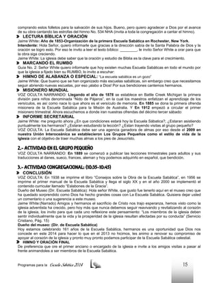 comprando estos folletos para la salvación de sus hijos. Bueno, pero quiero agradecer a Dios por el avance
de su obra cantando las estrofas del himno No. 534 NHA (invita a toda la congregación a cantar el himno).

LECTURA BÍBLICA Y ORACIÓN
Jaime White: Año de 1853-Organización de la primera Escuela Sabática en Rochester, New York.
Intendente: Hola Señor, quiero informarle que gracias a la dirección sabía de la Santa Palabra de Dios y la
oración se logro esto. Por eso le invito a leer el texto bíblico: ________, le invito Señor White a orar para que
la obra siga creciendo.
Jaime White: La iglesia debe saber que la oración y estudio de Biblia es la clave para el crecimiento.

MARCANDO EL RUMBO
Guía No. 2: Señor White quiero informarle que hoy existen muchas Escuela Sabáticas en todo el mundo por
que la iglesia a fijado bien su RUMBO, lo invito a escuhar:

HIMNO DE ALABANZA O ESPECIAL: “La escuela sabática es un gozo”
Jaime White: Que bueno que se han organizado más escuelas sabáticas, sin embargo creo que necesitamos
seguir abriendo nuevas escuelas, por eso ¡alabo a Dios! Por sus bendiciones cantemos hermanos.

MISIONERO MUNDIAL
VOZ OCULTA NARRANDO: Llegando el año de 1878 se establece en Battle Creek Michigan la primera
división para niños denominada “Nido de Pájaros”, en la cual los maestros enfatizan el aprendizaje de los
versículos, es así como nace lo que ahora es el versículo de memoria. En 1885 se dona la primera ofrenda
misionera de la Escuela Sabática para la Misión de Australia. Y En 1912 empezó a circular el primer
misionero trimestral. Ahora escuchemos a donde iran nuestras ofrendas del décimo tercer sábado:

INFORME SECRETARIAL
Jaime White: me pregunto ahora ¿En que condiciones estará hoy la Escuela Sábatica?; ¿Estaran asistiendo
puntualmente los hermanos? ¿Estaran estudiando la lección? ¿Estan trayendo visitas al grupo pequeño?
VOZ OCULTA: La Escuela Sabática debe ser una agencia ganadora de almas por eso desde el 2009 en
nuestra Unión Interoceánica se establecieron Los Grupos Pequeños como el estilo de vida de la
iglesia con el objetivo de traer muchas almas a los pies de Jesucristo.

2.- ACTIVIDAD EN EL GRUPO PEQUEÑO
VOZ OCULTA NARRANDO: En 1889 se comenzó a publicar las lecciones trimestrales para adultos y sus
traducciones al danes, sueco, frances, aleman y hoy podemos adquirirlo en español, que bendición.

3.- ACTIVIDAD CONGREGACIONAL: (10:35-10:45)
CONCLUSIÓN
VOZ OCULTA: En 1938 se imprime el libro “Consejos sobre la Obra de la Escuela Sabática”, en 1956 se
imprime el primer manual de la Escuela Sabática y llega el siglo XX y en el año 2000 se implementó el
contenido curricular llamado “Eslabones de la Gracia”.
Dueño del Museo (Dir. Escuela Sabática): Hola señor White, que gusto fue tenerlo aquí en el museo creo que
ha quedado sorprendido como Dios ha hecho grandes cosas con La Escuela Sabática. Quisiera dejar usted
un comentario o una sugerencia a este museo.
Jaime White:(Narrado) Amigos y hermanos el sacrificio de Cristo nos trajo esperanza, hemos visto como la
iglesia adventista ha crecido, pero hoy más que nunca debemos seguir reavivando y revitalizando al corazón
de la iglesia, los invito para que cada uno reflexione este pensamiento: “Los miembros de la iglesia deben
sentir individualmente que la vida y la prosperidad de la iglesia resultan afectadas por su conducta” (Servicio
Cristiano, Pág. 15)
Dueño del museo: (Dir. de Escuela Sabática)
Hoy estamos celebrando 161 años de la Escuela Sabática, hermanos es una oportunidad que Dios nos
concede en este 2014 para hacer lo que en el 2013 no hicimos, les animo a renovar su compromiso de
apoyar al corazón de la iglesia y pronto muy pronto podamos participar de la Escuela Sabática celestial.
HIMNO Y ORACIÓN FINAL
De preferencia que ore el primer anciano o encargado de la iglesia e invite a los amigos visitas a pasar al
frente animandoles a ser miembros de la Escuela Sabática.

Programas para la

Escuela Sabática 2014

15

 
