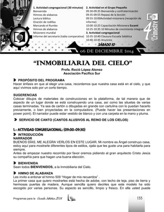 1. Actividad congregacional (30 minutos)
Bienvenida
Himnos de alabanza
Lectura bíblica
Oración de rodillas
Marcando el Rumbo
Himnos de alabanza
Misionero mundial
Informe del secretario (tabla comparativa)

2. Actividad en el Grupo Pequeño
09:30-09:35 Bienvenida y confraternización
09:35-09:55 Repaso de la lección
09:55-10:00Actividad misionera (recepción de
informe)
10:00-10:25 Capacitación Misionera EscamI
10:25-10:35 10 Minutos de crecimiento integral
3. Actividad congregacional
10:35-10:40 Clausura Escuela Sabática
10:40-10:45 Anuncios

SÁBADO 10

06 DE DICIEMBRE 2014

“INMOBILIARIA DEL CIELO”
Profa. Roció López Alonso
Asociación Pacífico Sur
PROPÓSITO DEL PROGRAMA
Hacer énfasis en que al elegir una casa, recordemos que nuestra casa está en el cielo, y que
aquí vivimos solo por un corto tiempo.
SUGERENCIAS
Colocar dibujos de materiales de construcciones en la plataforma, de tal manera que de
aspecto de un lugar donde se está construyendo una casa, así como las siluetas de varias
casas terminadas. Ya sea de cartón o dibujadas en grande con cartulina con lo puedan hacerlo
previamente, o bien proyectadas en la computadora. (Puede hacer las presentaciones en
power point). El narrador puede estar vestido de blanco y con una carpeta en la mano y pluma.
SERVICIO DE CANTO (CANTOS ALUSIVOS AL REINO DE LOS CIELOS)

1.- ACTIVIDAD CONGREGACIONAL: (09:00-09:30)
INTRODUCCIÓN
NARRADOR
BUENOS DÍAS, ME ALEGRA VERLOS EN ESTE LUGAR. Mi nombre es Ángel construyo casa,
estoy aquí para mostrarle diferentes tipos de estilos, ojala que les guste una para habitarla para
siempre.
Antes de empezar nuestro recorrido por favor oremos pidiendo al gran arquitecto Cristo Jesús
su compañía para que hagan una buena elección.
BIENVENIDA
Sean todos BIENVENIDOS, a la Inmobiliaria del Cielo.
HIMNO DE ALABANZA
Les invito a entonar el himno 509 “Hogar de mis recuerdos” .
La primer casa que quiero mostrarles está hecha de adobe, con techo de teja, piso de tierra y
hermosas puertas de madera. Aunque sencilla quiero decirles que este modelo ha sido
escogido por varias personas. Su aspecto es sencillo, limpio y fresco. En ella usted puede
Programas para la

Escuela Sabática 2014

155

 