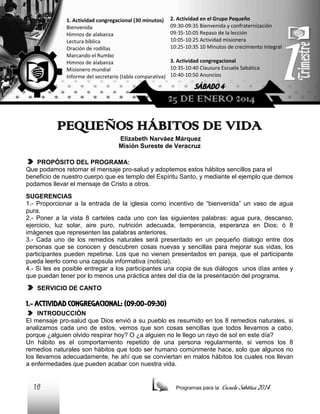 1. Actividad congregacional (30 minutos)
Bienvenida
Himnos de alabanza
Lectura bíblica
Oración de rodillas
Marcando el Rumbo
Himnos de alabanza
Misionero mundial
Informe del secretario (tabla comparativa)

2. Actividad en el Grupo Pequeño
09:30-09:35 Bienvenida y confraternización
09:35-10:05 Repaso de la lección
10:05-10:25 Actividad misionera
10:25-10:35 10 Minutos de crecimiento integral
3. Actividad congregacional
10:35-10:40 Clausura Escuela Sabática
10:40-10:50 Anuncios

SÁBADO 4

25 DE ENERO 2014

PEQUEÑOS HÁBITOS DE VIDA
Elizabeth Narváez Márquez
Misión Sureste de Veracruz
PROPÓSITO DEL PROGRAMA:
Que podamos retomar el mensaje pro-salud y adoptemos estos hábitos sencillos para el
beneficio de nuestro cuerpo que es templo del Espíritu Santo, y mediante el ejemplo que demos
podamos llevar el mensaje de Cristo a otros.
SUGERENCIAS
1.- Proporcionar a la entrada de la iglesia como incentivo de “bienvenida” un vaso de agua
pura.
2.- Poner a la vista 8 carteles cada uno con las siguientes palabras: agua pura, descanso,
ejercicio, luz solar, aire puro, nutrición adecuada, temperancia, esperanza en Dios; ó 8
imágenes que representen las palabras anteriores.
3.- Cada uno de los remedios naturales será presentado en un pequeño dialogo entre dos
personas que se conocen y descubren cosas nuevas y sencillas para mejorar sus vidas, los
participantes pueden repetirse. Los que no vienen presentados en pareja, que el participante
pueda leerlo como una capsula informativa (noticia).
4.- Si les es posible entregar a los participantes una copia de sus diálogos unos días antes y
que puedan tener por lo menos una práctica antes del día de la presentación del programa.
SERVICIO DE CANTO

1.- ACTIVIDAD CONGREGACIONAL: (09:00-09:30)
INTRODUCCIÓN
El mensaje pro-salud que Dios envió a su pueblo es resumido en los 8 remedios naturales, si
analizamos cada uno de estos, vemos que son cosas sencillas que todos llevamos a cabo,
porque ¿alguien olvido respirar hoy? O ¿a alguien no le llego un rayo de sol en este día?
Un hábito es el comportamiento repetido de una persona regularmente, si vemos los 8
remedios naturales son hábitos que todo ser humano comúnmente hace, solo que algunos no
los llevamos adecuadamente, he ahí que se conviertan en malos hábitos los cuales nos llevan
a enfermedades que pueden acabar con nuestra vida.

16

Programas para la

Escuela Sabática 2014

 