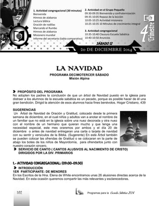 1. Actividad congregacional (30 minutos)
Bienvenida
Himnos de alabanza
Lectura bíblica
Oración de rodillas
Marcando el Rumbo
Himnos de alabanza
Misionero mundial
Informe del secretario (tabla comparativa)

2. Actividad en el Grupo Pequeño
09:30-09:35 Bienvenida y confraternización
09:35-10:05 Repaso de la lección
10:05-10:25 Actividad misionera
10:25-10:35 10 Minutos de crecimiento integral
3. Actividad congregacional
10:35-10:40 Clausura Escuela Sabática
10:40-10:50 Anuncios

SÁBADO 12

20 DE DICIEMBRE 2014

LA NAVIDAD
PROGRAMA DECIMOTERCER SÁBADO
Misión Alpina

PROPÓSITO DEL PROGRAMA
No adopten los padres la conclusión de que un árbol de Navidad puesto en la iglesia para
distraer a los alumnos de la escuela sabática es un pecado, porque es posible hacer de él una
gran bendición. Dirigid la atención de esos alumnos hacia fines benévolos. Hogar Cristiano, 439
SUGERENCIAS
Un Árbol de Navidad de Oración y Gratitud, colocado desde la primera
semana de diciembre, en el cual niños y adultos van a anotar el nombre de
un familiar que no está en la iglesia sobre una nuez decorada y otra nuez
con el nombre de un hermano que quieran mucho y que tenga una
necesidad especial, este mes oraremos por ambos y el día 20 de
diciembre o antes de navidad entregaran una carta o tarjeta de navidad
con su sentir y versículos de la Biblia. (Sugerente) En este Árbol también
se pueden colocar las ofrendas de Gratitud o se colocaran en la parte de
abajo los botes de los niños de Mayordomía, para ofrendarlos junto con
nuestro corazón sincero.
SERVICIO DE CANTO ( CANTOS ALUSIVOS AL NACIMIENTO DE CRISTO)
DIRIGIDOS POR LA DIV. PRIMARIOS

1.- ACTIVIDAD CONGREGACIONAL: (09:00-09:30)
INTRODUCCIÓN
1ER PARTICIPANTE: DE MENORES
En los Escritos de la Hna. Elena de White encontramos unas 26 alusiones directas acerca de la
Navidad. En esta ocasión queremos compartir las más relevantes y esclarecedoras.

162

Programas para la

Escuela Sabática 2014

 