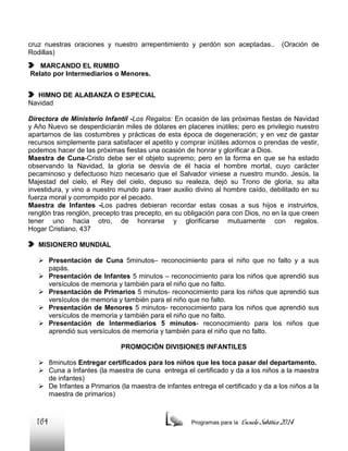 cruz nuestras oraciones y nuestro arrepentimiento y perdón son aceptadas..
Rodillas)

(Oración de

MARCANDO EL RUMBO
Relato por Intermediarios o Menores.
HIMNO DE ALABANZA O ESPECIAL
Navidad
Directora de Ministerio Infantil -Los Regalos: En ocasión de las próximas fiestas de Navidad
y Año Nuevo se desperdiciarán miles de dólares en placeres inútiles; pero es privilegio nuestro
apartarnos de las costumbres y prácticas de esta época de degeneración; y en vez de gastar
recursos simplemente para satisfacer el apetito y comprar inútiles adornos o prendas de vestir,
podemos hacer de las próximas fiestas una ocasión de honrar y glorificar a Dios.
Maestra de Cuna-Cristo debe ser el objeto supremo; pero en la forma en que se ha estado
observando la Navidad, la gloria se desvía de él hacia el hombre mortal, cuyo carácter
pecaminoso y defectuoso hizo necesario que el Salvador viniese a nuestro mundo. Jesús, la
Majestad del cielo, el Rey del cielo, depuso su realeza, dejó su Trono de gloria, su alta
investidura, y vino a nuestro mundo para traer auxilio divino al hombre caído, debilitado en su
fuerza moral y corrompido por el pecado.
Maestra de Infantes -Los padres debieran recordar estas cosas a sus hijos e instruirlos,
renglón tras renglón, precepto tras precepto, en su obligación para con Dios, no en la que creen
tener uno hacia otro, de honrarse y glorificarse mutuamente con regalos.
Hogar Cristiano, 437
MISIONERO MUNDIAL
 Presentación de Cuna 5minutos– reconocimiento para el niño que no falto y a sus
papás.
 Presentación de Infantes 5 minutos – reconocimiento para los niños que aprendió sus
versículos de memoria y también para el niño que no falto.
 Presentación de Primarios 5 minutos- reconocimiento para los niños que aprendió sus
versículos de memoria y también para el niño que no falto.
 Presentación de Menores 5 minutos- reconocimiento para los niños que aprendió sus
versículos de memoria y también para el niño que no falto.
 Presentación de Intermediarios 5 minutos- reconocimiento para los niños que
aprendió sus versículos de memoria y también para el niño que no falto.
PROMOCIÓN DIVISIONES INFANTILES
 8minutos Entregar certificados para los niños que les toca pasar del departamento.
 Cuna a Infantes (la maestra de cuna entrega el certificado y da a los niños a la maestra
de infantes)
 De Infantes a Primarios (la maestra de infantes entrega el certificado y da a los niños a la
maestra de primarios)

164

Programas para la

Escuela Sabática 2014

 