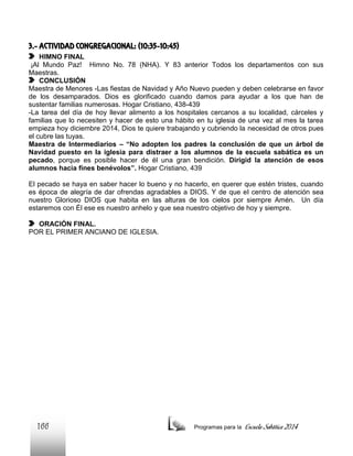 3.- ACTIVIDAD CONGREGACIONAL: (10:35-10:45)
HIMNO FINAL
¡Al Mundo Paz! Himno No. 78 (NHA). Y 83 anterior Todos los departamentos con sus
Maestras.
CONCLUSIÓN
Maestra de Menores -Las fiestas de Navidad y Año Nuevo pueden y deben celebrarse en favor
de los desamparados. Dios es glorificado cuando damos para ayudar a los que han de
sustentar familias numerosas. Hogar Cristiano, 438-439
-La tarea del día de hoy llevar alimento a los hospitales cercanos a su localidad, cárceles y
familias que lo necesiten y hacer de esto una hábito en tu iglesia de una vez al mes la tarea
empieza hoy diciembre 2014, Dios te quiere trabajando y cubriendo la necesidad de otros pues
el cubre las tuyas.
Maestra de Intermediarios – “No adopten los padres la conclusión de que un árbol de
Navidad puesto en la iglesia para distraer a los alumnos de la escuela sabática es un
pecado, porque es posible hacer de él una gran bendición. Dirigid la atención de esos
alumnos hacia fines benévolos”. Hogar Cristiano, 439
El pecado se haya en saber hacer lo bueno y no hacerlo, en querer que estén tristes, cuando
es época de alegría de dar ofrendas agradables a DIOS. Y de que el centro de atención sea
nuestro Glorioso DIOS que habita en las alturas de los cielos por siempre Amén. Un día
estaremos con Él ese es nuestro anhelo y que sea nuestro objetivo de hoy y siempre.
ORACIÓN FINAL.
POR EL PRIMER ANCIANO DE IGLESIA.

166

Programas para la

Escuela Sabática 2014

 
