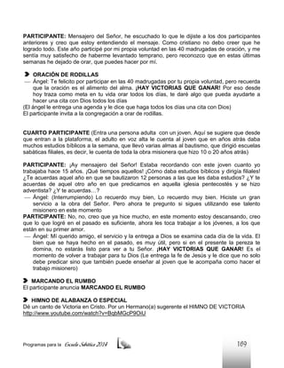 PARTICIPANTE: Mensajero del Señor, he escuchado lo que le dijiste a los dos participantes
anteriores y creo que estoy entendiendo el mensaje. Como cristiano no debo creer que he
logrado todo. Este año participé por mi propia voluntad en las 40 madrugadas de oración, y me
sentía muy satisfecho de haberme levantado temprano, pero reconozco que en estas últimas
semanas he dejado de orar, que puedes hacer por mí.
ORACIÓN DE RODILLAS
 Ángel: Te felicito por participar en las 40 madrugadas por tu propia voluntad, pero recuerda
que la oración es el alimento del alma. ¡HAY VICTORIAS QUE GANAR! Por eso desde
hoy traza como meta en tu vida orar todos los días, te daré algo que pueda ayudarte a
hacer una cita con Dios todos los días
(El ángel le entrega una agenda y le dice que haga todos los días una cita con Dios)
El participante invita a la congregación a orar de rodillas.

CUARTO PARTICIPANTE (Entra una persona adulta con un joven. Aquí se sugiere que desde
que entran a la plataforma, el adulto en voz alta le cuenta al joven que en años atrás daba
muchos estudios bíblicos a la semana, que llevó varias almas al bautismo, que dirigió escuelas
sabáticas filiales, es decir, le cuenta de toda la obra misionera que hizo 10 o 20 años atrás)
PARTICIPANTE: ¡Ay mensajero del Señor! Estaba recordando con este joven cuanto yo
trabajaba hace 15 años. ¡Qué tiempos aquellos! ¡Cómo daba estudios bíblicos y dirigía filiales!
¿Te acuerdas aquel año en que se bautizaron 12 personas a las que les daba estudios? ¿Y te
acuerdas de aquel otro año en que predicamos en aquella iglesia pentecostés y se hizo
adventista? ¿Y te acuerdas…?
 Ángel: (Interrumpiendo) Lo recuerdo muy bien, Lo recuerdo muy bien. Hiciste un gran
servicio a la obra del Señor. Pero ahora te pregunto si sigues utilizando ese talento
misionero en este momento
PARTICIPANTE: No, no, creo que ya hice mucho, en este momento estoy descansando, creo
que lo que logré en el pasado es suficiente, ahora les toca trabajar a los jóvenes, a los que
están en su primer amor.
 Ángel: Mí querido amigo, el servicio y la entrega a Dios se examina cada día de la vida. El
bien que se haya hecho en el pasado, es muy útil, pero si en el presente la pereza te
domina, no estarás listo para ver a tu Señor. ¡HAY VICTORIAS QUE GANAR! Es el
momento de volver a trabajar para tu Dios (Le entrega la fe de Jesús y le dice que no solo
debe predicar sino que también puede enseñar al joven que le acompaña como hacer el
trabajo misionero)
MARCANDO EL RUMBO
El participante anuncia MARCANDO EL RUMBO
HIMNO DE ALABANZA O ESPECIAL
Dé un canto de Victoria en Cristo. Por un Hermano(a) sugerente el HIMNO DE VICTORIA
http://www.youtube.com/watch?v=BqbMGcP9OiU

Programas para la

Escuela Sabática 2014

169

 