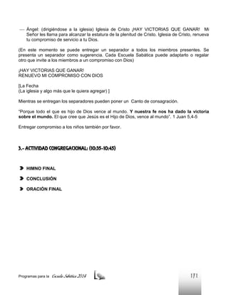  Ángel: (dirigiéndose a la iglesia) Iglesia de Cristo ¡HAY VICTORIAS QUE GANAR! Mi
Señor les llama para alcanzar la estatura de la plenitud de Cristo. Iglesia de Cristo, renueva
tu compromiso de servicio a tu Dios.
(En este momento se puede entregar un separador a todos los miembros presentes. Se
presenta un separador como sugerencia. Cada Escuela Sabática puede adaptarlo o regalar
otro que invite a los miembros a un compromiso con Dios)
¡HAY VICTORIAS QUE GANAR!
RENUEVO MI COMPROMISO CON DIOS
[La Fecha
(La iglesia y algo más que le quiera agregar) ]
Mientras se entregan los separadores pueden poner un Canto de consagración.
“Porque todo el que es hijo de Dios vence al mundo. Y nuestra fe nos ha dado la victoria
sobre el mundo. El que cree que Jesús es el Hijo de Dios, vence al mundo”. 1 Juan 5,4-5
Entregar compromiso a los niños también por favor.

3.- ACTIVIDAD CONGREGACIONAL: (10:35-10:45)

HIMNO FINAL
CONCLUSIÓN
ORACIÓN FINAL

Programas para la

Escuela Sabática 2014

171

 