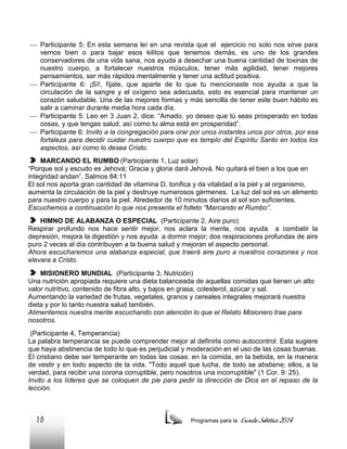  Participante 5: En esta semana leí en una revista que el ejercicio no solo nos sirve para
vernos bien o para bajar esos kilitos que tenemos demás, es uno de los grandes
conservadores de una vida sana, nos ayuda a desechar una buena cantidad de toxinas de
nuestro cuerpo, a fortalecer nuestros músculos, tener más agilidad, tener mejores
pensamientos, ser más rápidos mentalmente y tener una actitud positiva.
 Participante 6: ¡Sí!, fíjate, que aparte de lo que tu mencionaste nos ayuda a que la
circulación de la sangre y el oxígeno sea adecuada, esto es esencial para mantener un
corazón saludable. Una de las mejores formas y más sencilla de tener este buen hábito es
salir a caminar durante media hora cada día.
 Participante 5: Leo en 3 Juan 2, dice: “Amado, yo deseo que tú seas prosperado en todas
cosas, y que tengas salud, así como tu alma está en prosperidad”.
 Participante 6: Invito a la congregación para orar por unos instantes unos por otros, por esa
fortaleza para decidir cuidar nuestro cuerpo que es templo del Espíritu Santo en todos los
aspectos, así como lo desea Cristo.
MARCANDO EL RUMBO (Participante 1, Luz solar)
“Porque sol y escudo es Jehová; Gracia y gloria dará Jehová. No quitará el bien a los que en
integridad andan”. Salmos 84:11
El sol nos aporta gran cantidad de vitamina D, tonifica y da vitalidad a la piel y al organismo,
aumenta la circulación de la piel y destruye numerosos gérmenes. La luz del sol es un alimento
para nuestro cuerpo y para la piel. Alrededor de 10 minutos diarios al sol son suficientes.
Escuchemos a continuación lo que nos presenta el folleto “Marcando el Rumbo”.
HIMNO DE ALABANZA O ESPECIAL (Participante 2, Aire puro)
Respirar profundo nos hace sentir mejor, nos aclara la mente, nos ayuda a combatir la
depresión, mejora la digestión y nos ayuda a dormir mejor; dos respiraciones profundas de aire
puro 2 veces al día contribuyen a la buena salud y mejoran el aspecto personal.
Ahora escucharemos una alabanza especial, que traerá aire puro a nuestros corazones y nos
elevara a Cristo.
MISIONERO MUNDIAL (Participante 3, Nutrición)
Una nutrición apropiada requiere una dieta balanceada de aquellas comidas que tienen un alto
valor nutritivo, contenido de fibra alto, y bajos en grasa, colesterol, azúcar y sal.
Aumentando la variedad de frutas, vegetales, granos y cereales integrales mejorará nuestra
dieta y por lo tanto nuestra salud también.
Alimentemos nuestra mente escuchando con atención lo que el Relato Misionero trae para
nosotros.
(Participante 4, Temperancia)
La palabra temperancia se puede comprender mejor al definirla como autocontrol. Esta sugiere
que haya abstinencia de todo lo que es perjudicial y moderación en el uso de las cosas buenas.
El cristiano debe ser temperante en todas las cosas: en la comida, en la bebida, en la manera
de vestir y en todo aspecto de la vida. "Todo aquel que lucha, de todo se abstiene; ellos, a la
verdad, para recibir una corona corruptible, pero nosotros una incorruptible" (1 Cor. 9: 25).
Invito a los líderes que se coloquen de pie para pedir la dirección de Dios en el repaso de la
lección.

18

Programas para la

Escuela Sabática 2014

 