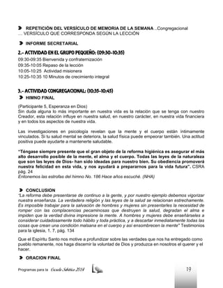 REPETICIÓN DEL VERSÍCULO DE MEMORIA DE LA SEMANA …Congregacional
… VERSÍCULO QUE CORRESPONDA SEGÚN LA LECCIÓN
INFORME SECRETARIAL

2.- ACTIVIDAD EN EL GRUPO PEQUEÑO: (09:30-10:35)
09:30-09:35 Bienvenida y confraternización
09:35-10:05 Repaso de la lección
10:05-10:25 Actividad misionera
10:25-10:35 10 Minutos de crecimiento integral

3.- ACTIVIDAD CONGREGACIONAL: (10:35-10:45)
HIMNO FINAL
(Participante 5, Esperanza en Dios)
Sin duda alguna lo más importante en nuestra vida es la relación que se tenga con nuestro
Creador, esta relación influye en nuestra salud, en nuestro carácter, en nuestra vida financiera
y en todos los aspectos de nuestra vida.
Las investigaciones en psicología revelan que la mente y el cuerpo están íntimamente
vinculados. Si tu salud mental se deteriora, la salud física puede empeorar también. Una actitud
positiva puede ayudarte a mantenerte saludable.
“Téngase siempre presente que el gran objeto de la reforma higiénica es asegurar el más
alto desarrollo posible de la mente, el alma y el cuerpo. Todas las leyes de la naturaleza
que son las leyes de Dios- han sido ideadas para nuestro bien. Su obediencia promoverá
nuestra felicidad en esta vida, y nos ayudará a prepararnos para la vida futura”. CSRA
pág. 24
Entonemos las estrofas del himno No. 186 Hace años escuché. (NHA)
CONCLUSION
“La reforma debe presentarse de continuo a la gente, y por nuestro ejemplo debemos vigorizar
nuestra enseñanza. La verdadera religión y las leyes de la salud se relacionan estrechamente.
Es imposible trabajar para la salvación de hombres y mujeres sin presentarles la necesidad de
romper con las complacencias pecaminosas que destruyen la salud, degradan el alma e
impiden que la verdad divina impresione la mente. A hombres y mujeres debe enseñárseles a
considerar cuidadosamente todo hábito y toda práctica, y a descartar inmediatamente todas las
cosas que crean una condición malsana en el cuerpo y así ensombrecen la mente" Testimonios
para la iglesia, 1. 7, pág. 134
Que el Espíritu Santo nos motive a profundizar sobre las verdades que nos ha entregado como
pueblo remanente, nos haga discernir la voluntad de Dios y produzca en nosotros el querer y el
hacer.
ORACION FINAL
Programas para la

Escuela Sabática 2014

19

 