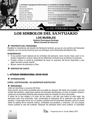 1. Actividad congregacional (30 minutos) 2. Actividad en el Grupo Pequeño
09:30-09:35 Bienvenida y confraternización
Bienvenida
09:35-09:55 Repaso de la lección
Himnos de alabanza
09:55-10:00 Actividad misionera (recepción de
Lectura bíblica
informe)
Oración de rodillas
10:00-10:25 Capacitación Misionera EscamI
Marcando el Rumbo
10:25-10:35 10 Minutos de crecimiento integral
Himnos de alabanza
3. Actividad congregacional
Misionero mundial
Informe del secretario (tabla comparativa) 10:35-10:40 Clausura Escuela Sabática
10:40-10:45 Anuncios

SÁBADO 5

01 DE FEBRERO 2014

LOS SIMBOLOS DEL SANTUARIO
LOS MUEBLES
Epitacio Domínguez Santiago
Misión Sureste de Veracruz
PROPÓSITO DEL PROGRAMA
Resaltar la importancia del estudio del Santuario terrenal, ya que es una sombra del Santuario
celestial y es una de las doctrinas que nos distingue como Adventista del Séptimo Día.
SUGERENCIAS
 Si se pudiera hacer réplicas de los símbolos del santuario, sería mucho mejor, pero si no,
existen imágenes e incluso videos de los diferentes símbolos que se refieren al santuario.
 Pueden incluso si existe la posibilidad de hacer el vestuario del Sumo Sacerdote y que
algún hermano pueda vestirlo.
 Buscar cantos de adoración a Dios.
SERVICIO DE CANTO

1.- ACTIVIDAD CONGREGACIONAL: (09:00-09:30)
INTRODUCCIÓN
ATRIO: JUSTIFICACIÓN - SU SACRIFICIO SUSTITUTIVO
BIENVENIDA
(Altar de Sacrificios y Lavacro) (El Atrio)
Esta sección era la única accesible para el pueblo en general. Allí había dos muebles, uno era
el altar del sacrificio, usado para quemar los animales sacrificados y el otro, la fuente o lavacro,
usada por el sacerdote oficiante para lavarse antes de ministrar en favor del pueblo.
A pesar de lo que estaba a la vista, de los ruidos y del olor que había en este lugar, las
lecciones eran muy profundas. Aquí comenzaba la búsqueda de la redención por parte del
pecador. A este lugar venía con un cordero sustituto ante el sacerdote oficiante, ponía su mano
sobre la cabeza de la inocente víctima, confesaba sus pecados y, entonces, con sus propias
manos quitaba la vida del sustituto. Después de participar tanto como pudiera, el sacerdote

20

Programas para la

Escuela Sabática 2014

 