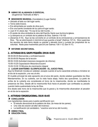 HIMNO DE ALABANZA O ESPECIAL
(Sugerencia “Acércate al Altar”)









MISIONERO MUNDIAL (Candelabro) (Lugar Santo)
Ubicado al lado sur del lugar santo.
Tenía siete brazos.
Era alimentada por aceite de oliva puro
Era una fuente constante de luz para el lugar santo.
Juan 8:12 Jesús dijo: “Yo soy la luz del mundo…”.
El aceite de oliva simboliza la obra del Espíritu Santo que ilumina la iglesia.
La lámpara es un símbolo de la palabra de Dios. Salmos 119:105
(Zacarías 4:10). Aquí se las convierte en un símbolo de la omnisciencia y omnipresencia de
Dios. “No se adormecerá ni dormirá el que guarda a Israel” (Salmos 121:4). Dios supervisa
los asuntos de esta tierra desde su grande y elevado trono y cumple los propósitos de su
voluntad. Nada pasa inadvertido para él (ver Salmos 139:1-12; Dan 4:17).
INFORME SECRETARIAL

2.- ACTIVIDAD EN EL GRUPO PEQUEÑO: (09:30-10:35)
09:30-09:35 Bienvenida y confraternización
09:35-09:55 Repaso de la lección
09:55-10:00 Actividad misionera (recepción de informe)
10:00-10:25 Capacitación Misionera EscamI
10:25-10:35 10 Minutos de crecimiento integral
2. LUGAR SANTÍSIMO: GLORIFICACIÓN - EL JUICIO FINAL
Aquí la Shekinah moraba en soledad, excepto cuando el sumo sacerdote entraba a ministrar en
el día de la expiación, una vez al año.
El mueble principal de este aposento era el arca del pacto, donde estaban guardados los Diez
Mandamientos. En su cubierta, con la vista hacia abajo, había dos querubines. La parte de
arriba de la cubierta era considerada el trono de la misericordia, donde se manifestaba la
presencia de Dios. Desde allí la misericordia fluía hacia el pecador que confesaba su pecado
cuando había quebrantado la ley de Dios.
Era desde este trono de la misericordia que la gracia y la misericordia alcanzaban al pecador
en el día de la expiación.

3.- ACTIVIDAD CONGREGACIONAL: (10:35-10:45)
CONCLUSIÓN
Los ingredientes claves para nuestra santificación son:
 El estudio devocional de la palabra de dios. (la mesa de los panes).
 Una vida de oración (el altar del incienso)
 La testificación (el candelabro. “vosotros sois la luz del mundo).
HIMNO FINAL
ORACIÓN FINAL

22

Programas para la

Escuela Sabática 2014

 