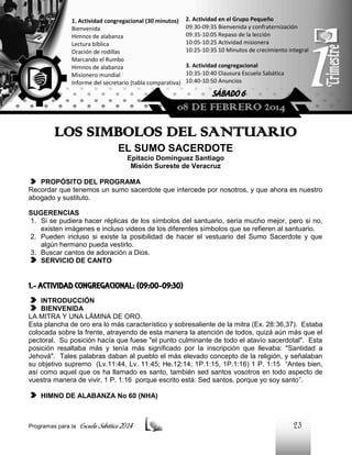 1. Actividad congregacional (30 minutos)
Bienvenida
Himnos de alabanza
Lectura bíblica
Oración de rodillas
Marcando el Rumbo
Himnos de alabanza
Misionero mundial
Informe del secretario (tabla comparativa)

2. Actividad en el Grupo Pequeño
09:30-09:35 Bienvenida y confraternización
09:35-10:05 Repaso de la lección
10:05-10:25 Actividad misionera
10:25-10:35 10 Minutos de crecimiento integral
3. Actividad congregacional
10:35-10:40 Clausura Escuela Sabática
10:40-10:50 Anuncios

SÁBADO 6

08 DE FEBRERO 2014

LOS SIMBOLOS DEL SANTUARIO
EL SUMO SACERDOTE
Epitacio Domínguez Santiago
Misión Sureste de Veracruz
PROPÓSITO DEL PROGRAMA
Recordar que tenemos un sumo sacerdote que intercede por nosotros, y que ahora es nuestro
abogado y sustituto.
SUGERENCIAS
1. Si se pudiera hacer réplicas de los símbolos del santuario, sería mucho mejor, pero si no,
existen imágenes e incluso videos de los diferentes símbolos que se refieren al santuario.
2. Pueden incluso si existe la posibilidad de hacer el vestuario del Sumo Sacerdote y que
algún hermano pueda vestirlo.
3. Buscar cantos de adoración a Dios.
SERVICIO DE CANTO

1.- ACTIVIDAD CONGREGACIONAL: (09:00-09:30)
INTRODUCCIÓN
BIENVENIDA
LA MITRA Y UNA LÁMINA DE ORO.
Esta plancha de oro era lo más característico y sobresaliente de la mitra (Ex. 28:36,37). Estaba
colocada sobre la frente, atrayendo de esta manera la atención de todos, quizá aún más que el
pectoral. Su posición hacía que fuese "el punto culminante de todo el atavío sacerdotal". Esta
posición resaltaba más y tenía más significado por la inscripción que llevaba: "Santidad a
Jehová". Tales palabras daban al pueblo el más elevado concepto de la religión, y señalaban
su objetivo supremo (Lv.11:44, Lv. 11:45; He.12:14; 1P.1:15, 1P.1:16) 1 P. 1:15 “Antes bien,
así como aquel que os ha llamado es santo, también sed santos vosotros en todo aspecto de
vuestra manera de vivir, 1 P. 1:16 porque escrito está: Sed santos, porque yo soy santo”.
HIMNO DE ALABANZA No 60 (NHA)

Programas para la

Escuela Sabática 2014

23

 
