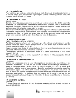 LECTURA BÍBLICA
"Las vestiduras que harán son estás: el pectoral, el efod, el manto, la túnica bordada, la mitra y
el cinturón. Hagan, pues, las vestiduras sagradas para Aarón tu hermano, y para sus hijos, para
que sean mis sacerdotes". (Ex. 28:4)
ORACIÓN DE RODILLAS
EL PECTORAL
De todas las vestiduras que usaban los sacerdotes, el pectoral del juicio (Ex. 28:15) era el más
elaborado. Las otras vestiduras eran como un telón de fondo para esta parte de la vestimenta
sacerdotal. En hebreo "choshen mishpat" significa "el pectoral del juicio" y estaba unido al Efod
y el sumo sacerdote lo llevaba puesto sobre su corazón.
El sumo sacerdote llevaba un pectoral sobre el cual había piedras brillantes, que llevaban cada
una de ellas los nombres de cada una de las tribus de Israel. Pero además es una figura de lo
cerca que está Dios y lo mucho que ama a cada uno de los creyentes, de tal modo que su
propio sumo sacerdote los lleva sobre Su pecho y muy cerca de Su corazón.
MARCANDO EL RUMBO
(URÍN Y TUMÍN [LA LUZ Y LA VERDAD])
Pondrás en el racional del juicio urín y tumín, para que estén sobre el corazón de Aarón cuando
entrare delante de Jehová. Llevará siempre Aarón el juicio de los hijos de Israel sobre su
corazón delante de Jehová. (Ex 28:30)
Hay un mensaje moral dentro de este simbolismo. El urín (la luz o el conocimiento) y el tumín
(la verdad) deben estar sobre el corazón del sacerdote.
“Misericordia y verdad no te desamparen; Átalas a tu cuello; Escríbelas en la tabla de tu
corazón”. (Pr. 3:3)
“Con misericordia y verdad se corrige el pecado: Y con el temor de Jehová se apartan del mal
los hombres”. (Pr. 16:6)
HIMNO DE ALABANZA O ESPECIAL
(EL EFOD)
El efod era considerado como la parte más sagrada de las vestimentas sacerdotales, y se
transformó en emblema. El "oro" era hilo finísimo, bordado sobre la tela ya confeccionada,
según la costumbre egipcia (ver Ex. 39:3). La "obra primorosa" (Ex. 28:6) se refiere a la
habilidosa y artística obra de los artesanos. Quizá los israelitas llevaron consigo pequeños
telares desde Egipto. Los colores azul, púrpura, carmesí; el lino fino, el oro y las gemas del
efod, le daban una variedad y una hermosura que hacían de él la más gloriosa de todas las
vestiduras sacerdotales. La variedad tiene un encanto en sí misma, y es una de las
características de la iglesia, en la que hay "diversidad de dones, pero el Espíritu es el mismo".
(1 Co.12:4).
MISIONERO MUNDIAL
(DIADEMA)
“También harás una plancha de oro fino, y grabarás en ella grabadura de sello, Santidad a
Jehová”. (Ex. 28:36)

24

Programas para la

Escuela Sabática 2014

 