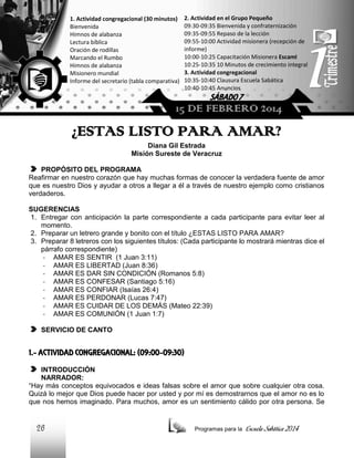 1. Actividad congregacional (30 minutos)
Bienvenida
Himnos de alabanza
Lectura bíblica
Oración de rodillas
Marcando el Rumbo
Himnos de alabanza
Misionero mundial
Informe del secretario (tabla comparativa)

2. Actividad en el Grupo Pequeño
09:30-09:35 Bienvenida y confraternización
09:35-09:55 Repaso de la lección
09:55-10:00 Actividad misionera (recepción de
informe)
10:00-10:25 Capacitación Misionera EscamI
10:25-10:35 10 Minutos de crecimiento integral
3. Actividad congregacional
10:35-10:40 Clausura Escuela Sabática
10:40-10:45 Anuncios

SÁBADO 7

15 DE FEBRERO 2014

¿ESTAS LISTO PARA AMAR?
Diana Gil Estrada
Misión Sureste de Veracruz
PROPÓSITO DEL PROGRAMA
Reafirmar en nuestro corazón que hay muchas formas de conocer la verdadera fuente de amor
que es nuestro Dios y ayudar a otros a llegar a él a través de nuestro ejemplo como cristianos
verdaderos.
SUGERENCIAS
1. Entregar con anticipación la parte correspondiente a cada participante para evitar leer al
momento.
2. Preparar un letrero grande y bonito con el título ¿ESTAS LISTO PARA AMAR?
3. Preparar 8 letreros con los siguientes títulos: (Cada participante lo mostrará mientras dice el
párrafo correspondiente)
- AMAR ES SENTIR (1 Juan 3:11)
- AMAR ES LIBERTAD (Juan 8:36)
- AMAR ES DAR SIN CONDICIÓN (Romanos 5:8)
- AMAR ES CONFESAR (Santiago 5:16)
- AMAR ES CONFIAR (Isaías 26:4)
- AMAR ES PERDONAR (Lucas 7:47)
- AMAR ES CUIDAR DE LOS DEMÁS (Mateo 22:39)
- AMAR ES COMUNIÓN (1 Juan 1:7)
SERVICIO DE CANTO

1.- ACTIVIDAD CONGREGACIONAL: (09:00-09:30)
INTRODUCCIÓN
NARRADOR:
“Hay más conceptos equivocados e ideas falsas sobre el amor que sobre cualquier otra cosa.
Quizá lo mejor que Dios puede hacer por usted y por mí es demostrarnos que el amor no es lo
que nos hemos imaginado. Para muchos, amor es un sentimiento cálido por otra persona. Se

26

Programas para la

Escuela Sabática 2014

 