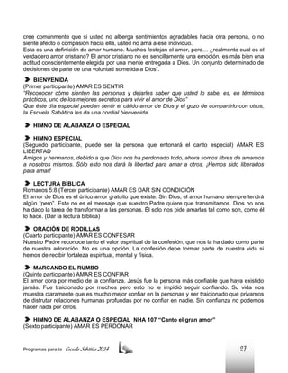 cree comúnmente que si usted no alberga sentimientos agradables hacia otra persona, o no
siente afecto o compasión hacia ella, usted no ama a ese individuo.
Esta es una definición de amor humano. Muchos festejan el amor, pero… ¿realmente cual es el
verdadero amor cristiano? El amor cristiano no es sencillamente una emoción, es más bien una
actitud conscientemente elegida por una mente entregada a Dios. Un conjunto determinado de
decisiones de parte de una voluntad sometida a Dios”.
BIENVENIDA
(Primer participante) AMAR ES SENTIR
“Reconocer cómo sienten las personas y dejarles saber que usted lo sabe, es, en términos
prácticos, uno de los mejores secretos para vivir el amor de Dios”
Que éste día especial puedan sentir el cálido amor de Dios y el gozo de compartirlo con otros,
la Escuela Sabática les da una cordial bienvenida.
HIMNO DE ALABANZA O ESPECIAL
HIMNO ESPECIAL
(Segundo participante, puede ser la persona que entonará el canto especial) AMAR ES
LIBERTAD
Amigos y hermanos, debido a que Dios nos ha perdonado todo, ahora somos libres de amarnos
a nosotros mismos. Sólo esto nos dará la libertad para amar a otros. ¡Hemos sido liberados
para amar!
LECTURA BÍBLICA
Romanos 5:8 (Tercer participante) AMAR ES DAR SIN CONDICIÓN
El amor de Dios es el único amor gratuito que existe. Sin Dios, el amor humano siempre tendrá
algún “pero”. Este no es el mensaje que nuestro Padre quiere que transmitamos. Dios no nos
ha dado la tarea de transformar a las personas. Él solo nos pide amarlas tal como son, como él
lo hace. (Dar la lectura bíblica)
ORACIÓN DE RODILLAS
(Cuarto participante) AMAR ES CONFESAR
Nuestro Padre reconoce tanto el valor espiritual de la confesión, que nos la ha dado como parte
de nuestra adoración. No es una opción. La confesión debe formar parte de nuestra vida si
hemos de recibir fortaleza espiritual, mental y física.
MARCANDO EL RUMBO
(Quinto participante) AMAR ES CONFIAR
El amor obra por medio de la confianza. Jesús fue la persona más confiable que haya existido
jamás. Fue traicionado por muchos pero esto no le impidió seguir confiando. Su vida nos
muestra claramente que es mucho mejor confiar en la personas y ser traicionado que privarnos
de disfrutar relaciones humanas profundas por no confiar en nadie. Sin confianza no podemos
hacer nada por otros.
HIMNO DE ALABANZA O ESPECIAL NHA 107 “Canto el gran amor”
(Sexto participante) AMAR ES PERDONAR

Programas para la

Escuela Sabática 2014

27

 