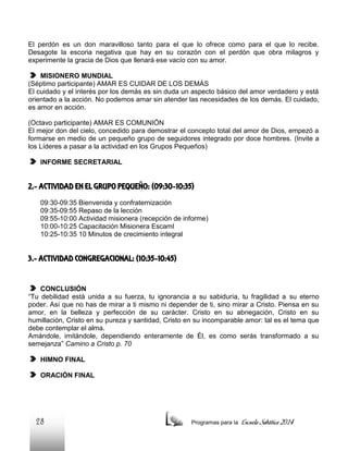 El perdón es un don maravilloso tanto para el que lo ofrece como para el que lo recibe.
Desagote la escoria negativa que hay en su corazón con el perdón que obra milagros y
experimente la gracia de Dios que llenará ese vacío con su amor.
MISIONERO MUNDIAL
(Séptimo participante) AMAR ES CUIDAR DE LOS DEMÁS
El cuidado y el interés por los demás es sin duda un aspecto básico del amor verdadero y está
orientado a la acción. No podemos amar sin atender las necesidades de los demás. El cuidado,
es amor en acción.
(Octavo participante) AMAR ES COMUNIÓN
El mejor don del cielo, concedido para demostrar el concepto total del amor de Dios, empezó a
formarse en medio de un pequeño grupo de seguidores integrado por doce hombres. (Invite a
los Líderes a pasar a la actividad en los Grupos Pequeños)
INFORME SECRETARIAL

2.- ACTIVIDAD EN EL GRUPO PEQUEÑO: (09:30-10:35)
09:30-09:35 Bienvenida y confraternización
09:35-09:55 Repaso de la lección
09:55-10:00 Actividad misionera (recepción de informe)
10:00-10:25 Capacitación Misionera EscamI
10:25-10:35 10 Minutos de crecimiento integral

3.- ACTIVIDAD CONGREGACIONAL: (10:35-10:45)

CONCLUSIÓN
“Tu debilidad está unida a su fuerza, tu ignorancia a su sabiduría, tu fragilidad a su eterno
poder. Así que no has de mirar a ti mismo ni depender de ti, sino mirar a Cristo. Piensa en su
amor, en la belleza y perfección de su carácter. Cristo en su abnegación, Cristo en su
humillación, Cristo en su pureza y santidad, Cristo en su incomparable amor: tal es el tema que
debe contemplar el alma.
Amándole, imitándole, dependiendo enteramente de Él, es como serás transformado a su
semejanza” Camino a Cristo p. 70
HIMNO FINAL
ORACIÓN FINAL

28

Programas para la

Escuela Sabática 2014

 