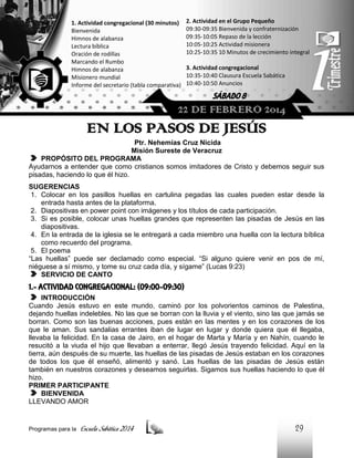 1. Actividad congregacional (30 minutos)
Bienvenida
Himnos de alabanza
Lectura bíblica
Oración de rodillas
Marcando el Rumbo
Himnos de alabanza
Misionero mundial
Informe del secretario (tabla comparativa)

2. Actividad en el Grupo Pequeño
09:30-09:35 Bienvenida y confraternización
09:35-10:05 Repaso de la lección
10:05-10:25 Actividad misionera
10:25-10:35 10 Minutos de crecimiento integral
3. Actividad congregacional
10:35-10:40 Clausura Escuela Sabática
10:40-10:50 Anuncios

SÁBADO 8

22 DE FEBRERO 2014

EN LOS PASOS DE JESÚS
Ptr. Nehemías Cruz Nicida
Misión Sureste de Veracruz
PROPÓSITO DEL PROGRAMA
Ayudarnos a entender que como cristianos somos imitadores de Cristo y debemos seguir sus
pisadas, haciendo lo que él hizo.
SUGERENCIAS
1. Colocar en los pasillos huellas en cartulina pegadas las cuales pueden estar desde la
entrada hasta antes de la plataforma.
2. Diapositivas en power point con imágenes y los títulos de cada participación.
3. Si es posible, colocar unas huellas grandes que representen las pisadas de Jesús en las
diapositivas.
4. En la entrada de la iglesia se le entregará a cada miembro una huella con la lectura bíblica
como recuerdo del programa.
5. El poema
“Las huellas” puede ser declamado como especial. “Si alguno quiere venir en pos de mí,
niéguese a sí mismo, y tome su cruz cada día, y sígame” (Lucas 9:23)
SERVICIO DE CANTO

1.- ACTIVIDAD CONGREGACIONAL: (09:00-09:30)
INTRODUCCIÓN
Cuando Jesús estuvo en este mundo, caminó por los polvorientos caminos de Palestina,
dejando huellas indelebles. No las que se borran con la lluvia y el viento, sino las que jamás se
borran. Como son las buenas acciones, pues están en las mentes y en los corazones de los
que le aman. Sus sandalias errantes iban de lugar en lugar y donde quiera que él llegaba,
llevaba la felicidad. En la casa de Jairo, en el hogar de Marta y María y en Nahín, cuando le
resucitó a la viuda el hijo que llevaban a enterrar, llegó Jesús trayendo felicidad. Aquí en la
tierra, aún después de su muerte, las huellas de las pisadas de Jesús estaban en los corazones
de todos los que él enseñó, alimentó y sanó. Las huellas de las pisadas de Jesús están
también en nuestros corazones y deseamos seguirlas. Sigamos sus huellas haciendo lo que él
hizo.
PRIMER PARTICIPANTE
BIENVENIDA
LLEVANDO AMOR

Programas para la

Escuela Sabática 2014

29

 