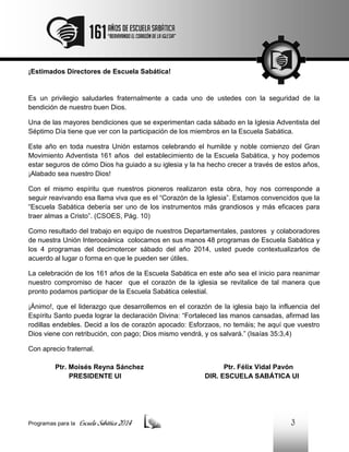 ¡Estimados Directores de Escuela Sabática!

Es un privilegio saludarles fraternalmente a cada uno de ustedes con la seguridad de la
bendición de nuestro buen Dios.
Una de las mayores bendiciones que se experimentan cada sábado en la Iglesia Adventista del
Séptimo Día tiene que ver con la participación de los miembros en la Escuela Sabática.
Este año en toda nuestra Unión estamos celebrando el humilde y noble comienzo del Gran
Movimiento Adventista 161 años del establecimiento de la Escuela Sabática, y hoy podemos
estar seguros de cómo Dios ha guiado a su iglesia y la ha hecho crecer a través de estos años,
¡Alabado sea nuestro Dios!
Con el mismo espíritu que nuestros pioneros realizaron esta obra, hoy nos corresponde a
seguir reavivando esa llama viva que es el “Corazón de la Iglesia”. Estamos convencidos que la
“Escuela Sabática debería ser uno de los instrumentos más grandiosos y más eficaces para
traer almas a Cristo”. (CSOES, Pág. 10)
Como resultado del trabajo en equipo de nuestros Departamentales, pastores y colaboradores
de nuestra Unión Interoceánica colocamos en sus manos 48 programas de Escuela Sabática y
los 4 programas del decimotercer sábado del año 2014, usted puede contextualizarlos de
acuerdo al lugar o forma en que le pueden ser útiles.
La celebración de los 161 años de la Escuela Sabática en este año sea el inicio para reanimar
nuestro compromiso de hacer que el corazón de la iglesia se revitalice de tal manera que
pronto podamos participar de la Escuela Sabática celestial.
¡Ánimo!, que el liderazgo que desarrollemos en el corazón de la iglesia bajo la influencia del
Espíritu Santo pueda lograr la declaración Divina: “Fortaleced las manos cansadas, afirmad las
rodillas endebles. Decid a los de corazón apocado: Esforzaos, no temáis; he aquí que vuestro
Dios viene con retribución, con pago; Dios mismo vendrá, y os salvará.” (Isaías 35:3,4)
Con aprecio fraternal.
Ptr. Moisés Reyna Sánchez
PRESIDENTE UI

Programas para la

Escuela Sabática 2014

Ptr. Félix Vidal Pavón
DIR. ESCUELA SABÁTICA UI

3

 