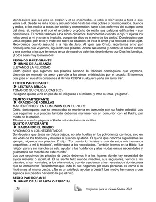 Dondequiera que sus pies se dirigían y él se encontraba, le daba la bienvenida a todo el que
venía a él. Desde los más ricos y encumbrados hasta los más pobres y desamparados. Buenos
y malos, él los recibía a todos con cariño y comprensión, tanto a los enfermos del cuerpo como
del alma, si, venían a él con el verdadero propósito de recibir sus palabras edificantes y sus
bendiciones. Él recibía también a los niños con amor. Recordemos cuando él dijo: “Dejad a los
niños venid a mí y no se lo impidáis, porque de ellos es el reino de los cielos”. Dondequiera que
Jesús llegaba, por difícil y triste que fuera la situación, él traía el amor y la felicidad a ese lugar.
Recordemos cuando resucitó a la hija de Jairo. Al igual que Cristo, repartamos amor por
dondequiera que vayamos, siguiendo sus pisadas. Ahora saludemos y demos un saludo cordial
y una sonrisa a los que tenemos cerca de nuestros asientos deseándoles que Dios les bendiga.
¡Todos sean muy bienvenidos!
SEGUNDO PARTICIPANTE
HIMNO DE ALABANZA
LLEVANDO LA FELICIDAD
Cristo quiere que sigamos sus pisadas llevando la felicidad dondequiera que vayamos.
Llevando un mensaje de amor y perdón a las almas entristecidas por el pecado. Entonemos
con gozo en nuestros corazones el Himno #239 “A cualquiera parte sin temor iré”.
TERCER PARTICIPANTE
LECTURA BÍBLICA
TOMANDO SU CRUZ (LUCAS 9:23)
“Si alguno quiere venir en pos de mí, niéguese a sí mismo, y tome su cruz, y sígame”.
CUARTO PARTICIPANTE
ORACIÓN DE RODILLAS
MANTENIÉNDOSE EN COMUNIÓN CON EL PADRE
Cristo, dondequiera que se encontraba se mantenía en comunión con su Padre celestial. Los
que seguimos sus pisadas también debemos mantenernos en comunión con el Padre, por
medio de la oración.
Elevemos nuestra plegaria al Padre colocándonos de rodillas
QUINTO PARTICIPANTE
MARCANDO EL RUMBO
AYUDANDO A LOS NECESITADOS
Dondequiera que Jesús se dirigía dejaba, no solo huellas en los polvorientos caminos, sino en
las vidas de los hombres y mujeres a quienes ayudaba. Él quería que nosotros siguiéramos su
ejemplo, sigamos sus pisadas. Él dijo: “Por cuanto lo hicisteis a uno de estos mis hermanos
pequeñitos, a mí lo hicisteis”, refiriéndose a los necesitados. También leemos en la Biblia: “La
religión pura y sin mancha es esta: ayudar a los huérfanos y a las viudas en sus necesidades y
guardarnos sin mancha de este mundo”.
Los que seguimos las pisadas de Jesús debemos ir a los lugares donde hay necesidad de
ayuda material o espiritual. Él se siente feliz cuando nosotros, sus seguidores, vamos a las
cárceles, a los hospitales, a los orfanatorios, cuando ayudamos a los necesitados dondequiera
que se encuentren. Recordemos que todo lo que hagamos por esas personas es como si lo
hiciéramos al mismo Jesús. ¿No es un privilegio ayudar a Jesús? Les motivo hermanos a que
sigamos sus pisadas haciendo lo que él hizo.
SEXTO PARTICIPANTE
HIMNO DE ALABANZA O ESPECIAL

30

Programas para la

Escuela Sabática 2014

 