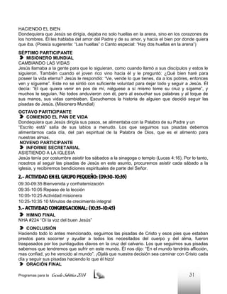 HACIENDO EL BIEN
Dondequiera que Jesús se dirigía, dejaba no solo huellas en la arena, sino en los corazones de
los hombres. Él les hablaba del amor del Padre y de su amor, y hacía el bien por donde quiera
que iba. (Poesía sugerente: “Las huellas” o Canto especial: “Hay dos huellas en la arena”)
SÉPTIMO PARTICIPANTE
MISIONERO MUNDIAL
CAMBIANDO LAS VIDAS
Jesús llamaba a la gente para que lo siguieran, como cuando llamó a sus discípulos y estos le
siguieron. También cuando el joven rico vino hacia él y le preguntó: ¿Qué bien haré para
poseer la vida eterna? Jesús le respondió: “Ve, vende lo que tienes, da a los pobres, entonces
ven y sígueme”. Este no se sintió con suficiente voluntad para dejar todo y seguir a Jesús. Él
decía: “El que quiera venir en pos de mí, niéguese a sí mismo tome su cruz y sígame”, y
muchos le seguían. No todos anduvieron con él, pero al escuchar sus palabras y al toque de
sus manos, sus vidas cambiaban. Escuchemos la historia de alguien que decidió seguir las
pisadas de Jesús. (Misionero Mundial)
OCTAVO PARTICIPANTE
COMIENDO EL PAN DE VIDA
Dondequiera que Jesús dirigía sus pasos, se alimentaba con la Palabra de su Padre y un
“Escrito está” salía de sus labios a menudo. Los que seguimos sus pisadas debemos
alimentarnos cada día, del pan espiritual de la Palabra de Dios, que es el alimento para
nuestras almas.
NOVENO PARTICIPANTE
INFORME SECRETARIAL
ASISTIENDO A LA IGLESIA
Jesús tenía por costumbre asistir los sábados a la sinagoga o templo (Lucas 4:16). Por lo tanto,
nosotros al seguir las pisadas de Jesús en este asunto, procuremos asistir cada sábado a la
iglesia, y recibiremos bendiciones espirituales de parte del Señor.

2.- ACTIVIDAD EN EL GRUPO PEQUEÑO: (09:30-10:35)
09:30-09:35 Bienvenida y confraternización
09:35-10:05 Repaso de la lección
10:05-10:25 Actividad misionera
10:25-10:35 10 Minutos de crecimiento integral

3.- ACTIVIDAD CONGREGACIONAL: (10:35-10:45)
HIMNO FINAL
NHA #224 “Oí la voz del buen Jesús”
CONCLUSIÓN
Haciendo todo lo antes mencionado, seguimos las pisadas de Cristo y esos pies que estaban
prestos para socorrer y ayudar a todos los necesitados del cuerpo y del alma, fueron
traspasados por los puntiagudos clavos en la cruz del calvario. Los que seguimos sus pisadas
sabemos que tendremos que sufrir en este mundo. Él nos dijo: “En el mundo tendréis aflicción,
mas confiad, yo he vencido al mundo”. ¡Ojalá que nuestra decisión sea caminar con Cristo cada
día y seguir sus pisadas haciendo lo que él hizo!
ORACIÓN FINAL
Programas para la

Escuela Sabática 2014

31

 