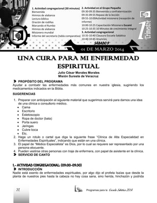 1. Actividad congregacional (30 minutos)
Bienvenida
Himnos de alabanza
Lectura bíblica
Oración de rodillas
Marcando el Rumbo
Himnos de alabanza
Misionero mundial
Informe del secretario (tabla comparativa)

2. Actividad en el Grupo Pequeño
09:30-09:35 Bienvenida y confraternización
09:35-09:55 Repaso de la lección
09:55-10:00Actividad misionera (recepción de
informe)
10:00-10:25 Capacitación Misionera EscamI
10:25-10:35 10 Minutos de crecimiento integral
3. Actividad congregacional
10:35-10:40 Clausura Escuela Sabática
10:40-10:45 Anuncios

SÁBADO 9

01 DE MARZO 2014

UNA CURA PARA MI ENFERMEDAD
ESPIRITUAL
Julio César Morales Morales
Misión Sureste de Veracruz
PROPÓSITO DEL PROGRAMA
Ayudar a combatir las enfermedades más comunes en nuestra iglesia, sugiriendo los
medicamentos indicados en la Biblia.
SUGERENCIAS
1. Preparar con anticipación el siguiente material que sugerimos servirá para darnos una idea
de una clínica o consultorio médico.
 Cama
 Escritorio
 Estetoscopio
 Ropa de doctor (bata)
 Porta suero
 Jeringas
 Cubre boca
 Etc.
2. Haga un rotulo o cartel que diga la siguiente frase “Clínica de Alta Especialidad en
Enfermedades Espirituales”, indicando que están en una clínica.
3. El papel de “Médico Especialista” es Dios, por lo cual se requiere ser representado por una
persona elocuente.
4. Pueden vestirse otras personas con traje de enfermera, con papel de asistente en la clínica.
SERVICIO DE CANTO

1.- ACTIVIDAD CONGREGACIONAL: (09:00-09:30)
INTRODUCCIÓN
Nadie está exento de enfermedades espirituales, por algo dijo el profeta Isaías que desde la
planta de nuestros pies hasta la cabeza no hay cosa sana, sino herida, hinchazón y podrida

32

Programas para la

Escuela Sabática 2014

 