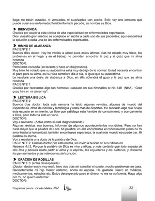 llaga; no están curadas, ni vendadas, ni suavizadas con aceite. Solo hay una persona que
puede curar esa enfermedad terrible llamada pecado, su nombre es Dios.
BIENVENIDA
Gracias por acudir a esta clínica de alta especialidad en enfermedades espirituales.
Dios, nuestro gran médico se complace en recibir a cada uno de sus pacientes; aquí encontrará
la solución a cada una de las enfermedades espirituales.
HIMNO DE ALABANZA
PACIENTE 1:
Buenos días doctor, hoy he venido a usted pues estos últimos días he estado muy triste, los
problemas en el hogar y en el trabajo no permiten encontrar la paz y el gozo que mi alma
necesita
DOCTOR:
Permítame revisarla (se levanta y hace un diagnostico).
Muy bien he notado que su autoestima está muy debajo de lo normal. Usted necesita encontrar
el gozo para su alma, así su vida cambiara día a día, al igual que su autoestima.
Le recetare una dosis de alabanza a Dios, en ella obtendrá el gozo y la paz que su alma
necesita
PACIENTE 1:
Gracias por recetarme algo tan hermoso, busquen en sus himnarios el No 349 (NHA), “Gran
gozo hay en mi alma hoy”.
LECTURA BIBLICA
PACIENTE 2:
Buenos días doctor, toda esta semana he leído algunas revistas, algunas de mundo del
espectáculo, otros de ciencia y tecnología y unas más de deportes. He buscado algo que ocupe
este espacio en mi mente, un libro que satisfaga esta hambre de conocimiento y acercamiento
a Dios, pero todo ha sido en vano.
DOCTOR:
Voy a revisarte (Actúa como si está diagnosticando).
Algunas revistas son buenas, informan de algunos acontecimientos mundiales. Pero no hay
nada mejor que la palabra de Dios, Mi palabra; en ella encontraras el conocimiento pleno de mi
amor hacia la humanidad, también encontraras esperanza, la cual este mundo no puede dar. Mi
palabra es eterna.
Voy a recetarte una dosis de la palabra de Dios.
PACIENTE 2: Gracias doctor por esta receta, les invito a buscar en sus Biblias en
Hebreos 4:12, Porque la palabra de Dios es viva y eficaz, y más cortante que toda espada de
dos filos y penetra hasta partir el alma y el espíritu, las coyunturas y los tuétanos, y discierne
los pensamientos y las intenciones del corazón.
ORACION DE RODILLAS
PACIENTE 3: (entra desesperada)
¡Doctor, doctor estoy muy mal!, llevo dos días sin conciliar el sueño, mucho problemas en casa.
Recientemente mi hijo menor enfermo, ahora mi esposa. He gastado dinero en médicos,
medicamentos, estudios etc. Estoy desesperado pues el dinero no me es suficiente. Haga algo
por mí, no quiero enfermar.
DOCTOR:
Programas para la

Escuela Sabática 2014

33

 