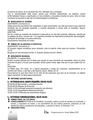 Conserve la calma, yo te ayudare hijo mío. Siéntate voy a revisarte.
Voy a recomendarte esta dosis, tienes que tomarlo diariamente, es efectiva contra
enfermedades físicas y espirituales, lo has olvidado y necesitas tomarlo en serio. Orar en todo
momento te ayudará a salir de tus enfermedades y problemas.
MARCANDO EL RUMBO
ASISTENTE: ENFERMERA (O)
Hasta ahora los pacientes han regresado a casa reanimados, se nota que todo lo que usted ha
recetado les ha ayudado bastante, y cuando empiecen a tomar todo lo recetado, seguro
mejoraran bastante.
DOCTOR:
Así es, y todo es cuestión de practicar lo esencial en la vida del creyente, alabanza, estudio de
la palabra de Dios, oración etc. Y lo siguiente también es importante predicación del evangelio,
compartir el mensaje a muchos enfermos.
Escuchemos marcando el rumbo.
HIMNO DE ALABANZA O ESPECIAL
ASISTENTE: ENFERMERA (O)
El corazón alegre constituye buen remedio; más el espíritu triste seca los huesos. Proverbios
17:22
Busquen en sus himnarios el No. 8 “Suenen dulces himnos” (NHA)
MISIONERO MUNDIAL
PACIENTE 1:( regresa feliz)
Doctor muchas gracias por la dosis que receto en ese momento de necesidad, ahora mi alma
encontró el gozo y la paz que buscaba, ahora quiero hacer algo mas por lo que usted hizo en
mí.
DOCTOR:
La Biblia dice: Por tanto, id, y haced discípulos a todas las naciones, bautizándolos en el
nombre del Padre, y del Hijo y del Espíritu Santo. Mateo 28:19
Escuchemos lo que Dios hace en la vida de las personas que aún no le conocen, su iglesia
sigue creciendo, la obra sigue avanzando.
INFORME SECRETARIAL

2.- ACTIVIDAD EN EL GRUPO PEQUEÑO: (09:30-10:35)
09:30-09:35 Bienvenida y confraternización
09:35-09:55 Repaso de la lección
09:55-10:00 Actividad misionera (recepción de informe)
10:00-10:25 Capacitación Misionera EscamI
10:25-10:35 10 Minutos de crecimiento integral

3.- ACTIVIDAD CONGREGACIONAL: (10:35-10:45)
HIMNO FINAL No 374 (NHA)
CONCLUSIONDOCTOR:Si se humillare mi pueblo, sobre el cual mi nombre es invocado, y
oraren, y buscaren mi rostro, y se convirtieren de sus malos caminos; entonces yo oiré
desde los cielos y perdonare sus pecados, y sanaré su tierra. 2 Crónicas 7:14
ORACIÓN FINAL

34

Programas para la

Escuela Sabática 2014

 