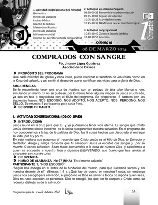 1. Actividad congregacional (30 minutos)
Bienvenida
Himnos de alabanza
Lectura bíblica
Oración de rodillas
Marcando el Rumbo
Himnos de alabanza
Misionero mundial
Informe del secretario (tabla comparativa)

2. Actividad en el Grupo Pequeño
09:30-09:35 Bienvenida y confraternización
09:35-10:05 Repaso de la lección
10:05-10:25 Actividad misionera
10:25-10:35 10 Minutos de crecimiento integral
3. Actividad congregacional
10:35-10:40 Clausura Escuela Sabática
10:40-10:50 Anuncios

SÁBADO 10

08 DE MARZO 2014

COMPRADOS CON SANGRE
Ptr. Jhonny López Gutiérrez
Asociación de Oaxaca
PROPÓSITO DEL PROGRAMA
Que cada miembro de Iglesia y cada visita, pueda recordar el sacrificio de Jesucristo hecho en
la Cruz del calvario, y así sentir el deseo de querer santificar sus vidas para la gloria de Dios.
SUGERENCIAS
Se le recomienda hacer una cruz de madera, con un pedazo de tela color blanco o rojo,
simulando un manto. Si no se pudiese, por lo menos tener alguna imagen de Jesús crucificado,
ya sea en tela o proyectado con el título del programa. Se prepararan 5 carteles con las
siguientes frases: NOS ESCOGIÓ, NOS ADOPTÓ, NOS ACEPTÓ, NOS PERDONÓ, NOS
SELLÓ. Se necesita 1 participante para cada frase.
SERVICIO DE CANTO

1.- ACTIVIDAD CONGREGACIONAL: (09:00-09:30)
INTRODUCCION
Jesús murió en la cruz para que tú y yo pudiéramos tener vida eterna. La sangre que Cristo
Jesús derramo siendo inocente es la única que garantiza nuestra salvación. En el programa de
hoy conoceremos a la luz de la palabra de Dios, las 5 cosas hechas por Jesucristo al entregar
su vida, por tí y por mí.
En esta mañana nos gozamos al recordar que Cristo Jesús es el Hijo de Dios, tu Salvador y
Redentor. Amigo y amiga recuerda que tu salvación Jesús la escribió con sangre y por su
muerte tú tienes salvación. Sean todos bienvenidos a la casa de nuestro Dios y saludemos a
quien se encuentre a nuestro lado y digamos BIENVENIDO, que bueno que has venido al
encuentro con nuestro Dios.
BIENVENIDA
HIMNO DE ALABANZA No 97 (NHA) “En el monte calvario”
PARTICIPANTE 1. “NOS ESCOGIÓ”
“Según nos escogió en el antes de la fundación del mundo, para que fuéramos santos y sin
mancha delante de él” (Efesios 1:4 ). ¿Qué hay de bueno en nosotros? nada; sin embargo
Jesús nos escogió para salvación, el propósito de Dios es salvar a todos no importa quién seas,
Dios no hace acepción de personas. Dios te escogió, los que por fe aceptan a Cristo como su
redentor disfrutaran de la salvación
Programas para la

Escuela Sabática 2014

35

 