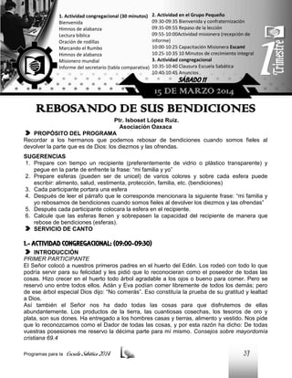 1. Actividad congregacional (30 minutos)
Bienvenida
Himnos de alabanza
Lectura bíblica
Oración de rodillas
Marcando el Rumbo
Himnos de alabanza
Misionero mundial
Informe del secretario (tabla comparativa)

2. Actividad en el Grupo Pequeño
09:30-09:35 Bienvenida y confraternización
09:35-09:55 Repaso de la lección
09:55-10:00Actividad misionera (recepción de
informe)
10:00-10:25 Capacitación Misionera EscamI
10:25-10:35 10 Minutos de crecimiento integral
3. Actividad congregacional
10:35-10:40 Clausura Escuela Sabática
10:40-10:45 Anuncios

SÁBADO 11

15 DE MARZO 2014

REBOSANDO DE SUS BENDICIONES
Ptr. Isboset López Ruiz.
Asociación Oaxaca
PROPÓSITO DEL PROGRAMA
Recordar a los hermanos que podemos rebosar de bendiciones cuando somos fieles al
devolver la parte que es de Dios: los diezmos y las ofrendas.
SUGERENCIAS
1. Prepare con tiempo un recipiente (preferentemente de vidrio o plástico transparente) y
pegue en la parte de enfrente la frase: “mi familia y yo”
2. Prepare esferas (pueden ser de unicel) de varios colores y sobre cada esfera puede
escribir: alimento, salud, vestimenta, protección, familia, etc. (bendiciones)
3. Cada participante portara una esfera
4. Después de leer el párrafo que le corresponde mencionara la siguiente frase: “mi familia y
yo rebosamos de bendiciones cuando somos fieles al devolver los diezmos y las ofrendas”
5. Después cada participante colocara la esfera en el recipiente.
6. Calcule que las esferas llenen y sobrepasen la capacidad del recipiente de manera que
rebose de bendiciones (esferas).
SERVICIO DE CANTO

1.- ACTIVIDAD CONGREGACIONAL: (09:00-09:30)
INTRODUCCIÓN
PRIMER PARTICIPANTE
El Señor colocó a nuestros primeros padres en el huerto del Edén. Los rodeó con todo lo que
podría servir para su felicidad y les pidió que lo reconocieran como el poseedor de todas las
cosas. Hizo crecer en el huerto todo árbol agradable a los ojos o bueno para comer. Pero se
reservó uno entre todos ellos. Adán y Eva podían comer libremente de todos los demás; pero
de ese árbol especial Dios dijo: “No comerás”. Eso constituía la prueba de su gratitud y lealtad
a Dios.
Así también el Señor nos ha dado todas las cosas para que disfrutemos de ellas
abundantemente. Los productos de la tierra, las cuantiosas cosechas, los tesoros de oro y
plata, son sus dones. Ha entregado a los hombres casas y tierras, alimento y vestido. Nos pide
que lo reconozcamos como el Dador de todas las cosas, y por esta razón ha dicho: De todas
vuestras posesiones me reservo la décima parte para mí mismo. Consejos sobre mayordomía
cristiana 69.4
Programas para la

Escuela Sabática 2014

37

 