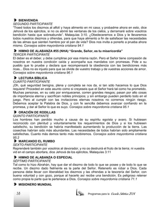 BIENVENIDA
SEGUNDO PARTICIPANTE
“Traed todos los diezmos al alfolí y haya alimento en mi casa; y probadme ahora en esto, dice
Jehová de los ejércitos, si no os abriré las ventanas de los cielos, y derramaré sobre vosotros
bendición hasta que sobreabunde”. Malaquías 3:10. ¿Obedeceremos a Dios y le llevaremos
todos nuestros diezmos y ofrendas, para que haya alimento a fin de satisfacer las necesidades
de las almas que sienten hambre por el pan de vida? Dios nos invita a ponerlo a prueba ahora
mismo. Consejos sobre mayordomía cristiana 94.1
HIMNO DE ALABANZA #55 (NHA) “Grande, Señor, es tu misericordia”
TERCER PARTICIPANTE
El deber es el deber, y debe cumplirse por esa misma razón. Pero el Señor tiene compasión de
nosotros en nuestra condición caída y acompaña sus mandatos con promesas. Pide a su
pueblo que lo pruebe y declara que recompensará la obediencia con las bendiciones más
ricas... Dios no es injusto para que se olvide de vuestro trabajo y de vuestras acciones de amor.
Consejos sobre mayordomía cristiana 96.1
LECTURA BÍBLICA
CUARTO PARTICIPANTE
¡Oh, qué seguridad benigna, plena y completa se nos da, si tan sólo hacemos lo que Dios
requiere! Proceded en este asunto como si creyeseis que el Señor hará tal como ha prometido.
Muchas personas, en su celo por enriquecerse, corren grandes riesgos; pasan por alto cosas
de importancia eterna y sacrifican nobles principios; y sin embargo pueden perderlo todo en el
juego. Pero al cumplir con las invitaciones eternas nosotros no corremos ningún riesgo.
Debemos aceptar la Palabra de Dios, y con fe sencilla debemos avanzar confiando en la
promesa, y dar al Señor lo que es suyo. Consejos sobre mayordomía cristiana 95.1
ORACIÓN DE RODILLAS
QUINTO PARTICIPANTE
Los hombres han perdido mucho a causa de su espíritu egoísta y avaro. Si hubiesen
reconocido con plenitud y voluntariamente los requerimientos de Dios y si los hubiesen
satisfecho, su bendición se habría manifestado aumentando la producción de la tierra. Las
cosechas habrían sido más abundantes. Las necesidades de todos habrían sido ampliamente
satisfechas. Cuanto más demos tanto más recibiremos. Consejos sobre mayordomía cristiana
95.2
MARCANDO EL RUMBO
SEXTO PARTICIPANTE
Reprenderé también por vosotros al devorador, y no os destruirá el fruto de la tierra; ni vuestra
vid en el campo abortara, dice Jehová de los ejércitos. Malaquías 3:11
HIMNO DE ALABANZA O ESPECIAL
SÉPTIMO PARTICIPANTE
Tal como lo hizo Abrahán, hay que dar el diezmo de todo lo que se posee y de todo lo que se
recibe. Un diezmo dado fielmente es la parte del Señor. Retenerlo es robar a Dios. Cada
persona debe llevar con liberalidad los diezmos y las ofrendas a la tesorería del Señor, con
buena voluntad y con gozo, porque al hacerlo así recibe una bendición. Es peligroso retener
como propia la parte que le pertenece a Dios. Consejos sobre mayordomía cristiana 71.1
MISIONERO MUNDIAL

38

Programas para la

Escuela Sabática 2014

 