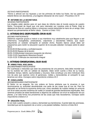 OCTAVO PARTICIPANTE
“Honra a Jehová con tus riquezas y con las primicias de todos tus frutos. Así tus graneros
estarán llenos con abundancia, y tus lagares rebosaran de vino nuevo”. Proverbios 3:9,10
INFORME DE LA SECRETARIA
NOVENO PARTICIPANTE
Los ángeles están atentos para oír qué clase de informe dais al mundo acerca de vuestro
Señor. Conversad de Aquel que vive para interceder por nosotros ante el Padre. Esté la
alabanza de Dios en vuestros labios y corazones cuando estrechéis la mano de un amigo. Esto
atraerá sus pensamientos al Señor Jesús. Camino a Cristo 119.2

2.- ACTIVIDAD EN EL GRUPO PEQUEÑO: (09:30-10:35)
DECIMO PARTICIPANTE
Debemos organizar grupos e instruir a sus miembros muy cabalmente para que lleguen a ser
enfermeros, evangelistas, predicadores, colportores y estudiantes bíblicos, que vayan
adquiriendo un carácter semejante al carácter divino. Nuestro blanco actual debe ser
prepararnos para recibir la educación superior de la escuela celestial. Consejos sobre la salud
393.5
09:30-09:35 Bienvenida y confraternización
09:35-09:55 Repaso de la lección
09:55-10:00Actividad misionera (recepción de informe)
10:00-10:25 Capacitación Misionera EscamI
10:25-10:35 10 Minutos de crecimiento integral

3.- ACTIVIDAD CONGREGACIONAL: (10:35-10:45)
HIMNO FINAL #363 (NHA)
DECIMOPRIMER PARTICIPANTE
Por cuantiosas o reducidas que sean las posesiones de una persona, ésta debe recordar que
las ha recibido tan sólo en calidad de depósito. Debe rendir cuenta a Dios de su fuerza,
habilidad, tiempo, talento, oportunidades y recursos. Esto constituye una obra individual; Dios
nos da para que seamos como él generosos, nobles y benevolentes al compartir lo que
tenemos con otros. Consejos sobre mayordomía cristiana 24.3
CONCLUSIÓN
DECIMOSEGUNDO PARTICIPANTE
El Señor no es exigente. No nos ordena en forma arbitraria que le sirvamos ni que
reconozcamos su autoridad devolviéndole una parte de las cosas que él nos da. Pero ha
dispuesto en tal forma la economía divina que, como resultado de nuestro trabajo en armonía
con él en estos asuntos recibimos de vuelta un caudal de grandes bendiciones espirituales. Nos
veremos privados de estas bendiciones si dejamos de colaborar con él en la realización de sus
planes, y en esta forma nos privaremos de las cosas que más necesitamos. Consejos sobre
mayordomía cristiana 5.3
ORACIÓN FINAL
Id con todo vuestro corazón a Jesús y demandad sus bendiciones. Cuando leáis las promesas,
recordad que son la expresión de un amor y una piedad inefables. Camino a Cristo 54.2

Programas para la

Escuela Sabática 2014

39

 