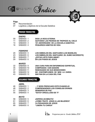 Págs.
06
Recomendación
07
Logística y objetivos de la Escuela Sabática

PRIMER TRIMESTRE
09
11
14
16

ENERO
SÁBADO
SÁBADO
SÁBADO
SÁBADO

20
23
26
29

FEBRERO
SÁBADO 5
SÁBADO 6
SÁBADO 7
SÁBADO 8

LOS SIMBOLOS DEL SANTUARIO (LOS MUEBLES)
LOS SIMBOLOS DEL SANTUARIO (EL SUMO SACERDOTE)
¿ESTAS LISTO PARA AMAR?
EN LOS PASOS DE JESÚS

32
35
37
40
43

MARZO
SÁBADO 9
SÁBADO 10
SÁBADO 11
SÁBADO 12
SÁBADO 13

UNA CURA PARA MI ENFERMEDAD ESPIRITUAL
COMPRADOS CON SANGRE
REBOSANDO DE SUS BENDICIONES
NO CONTEMPLEMOS DE MÁS LA ZARZA
SIN PAN EN LA CASA DEL PAN

1
2
3
4

DIOS LA ROCA ETERNA
QUITANDO LAS PIEDRAS DE TROPIEZO AL CIELO
161 ANIVERSARIO DE LA ESCUELA SABÁTICA
PEQUEÑOS HÁBITOS DE VIDA

SEGUNDO TRIMESTRE
46
48
51
55

1
2
3
4

…Y SERÁ PREDICADO ESTE EVANGELIO
COMPRENDIENDO LOS CONSEJOS DIVINOS
SENDEROS DE PAZ
"ESTOY ORGULLOSO DE TI”

58
61
65
69

4

ABRIL
SÁBADO
SÁBADO
SÁBADO
SÁBADO
MAYO
SÁBADO
SÁBADO
SÁBADO
SÁBADO

5
6
7
8

¡ESPERA UN MINUTO!
¿CÓMO TRATÓ JESÚS A LAS MUJERES?
LA PEDAGOGÍA DE JESÚS
“LIBERA TU CARGA”

Programas para la

Escuela Sabática 2014

 