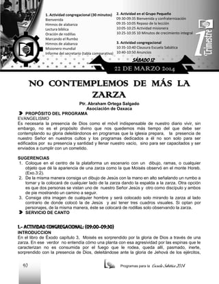 1. Actividad congregacional (30 minutos)
Bienvenida
Himnos de alabanza
Lectura bíblica
Oración de rodillas
Marcando el Rumbo
Himnos de alabanza
Misionero mundial
Informe del secretario (tabla comparativa)

2. Actividad en el Grupo Pequeño
09:30-09:35 Bienvenida y confraternización
09:35-10:05 Repaso de la lección
10:05-10:25 Actividad misionera
10:25-10:35 10 Minutos de crecimiento integral
3. Actividad congregacional
10:35-10:40 Clausura Escuela Sabática
10:40-10:50 Anuncios

SÁBADO 12

22 DE MARZO 2014

NO CONTEMPLEMOS DE MÁS LA
ZARZA
Ptr. Abraham Ortega Salgado
Asociación de Oaxaca
PROPÓSITO DEL PROGRAMA
EVANGELISMO
Es necesaria la presencia de Dios como el móvil indispensable de nuestro diario vivir, sin
embargo, no es el propósito divino que nos quedemos más tiempo del que debe ser
contemplando su gloria deleitándonos en programas que la iglesia prepara, la presencia de
nuestro Señor en nuestros cultos y los programas dedicados a él no son solo para ser
edificados por su presencia y santidad y llenar nuestro vacío, sino para ser capacitados y ser
enviados a cumplir con un cometido.
SUGERENCIAS
1. Coloque en el centro de la plataforma un escenario con un dibujo, ramas, o cualquier
objeto que dé la apariencia de una zarza como la que Moisés observó en el monte Horeb.
(Exo.3:2).
2. De la misma manera consiga un dibujo de Jesús con la mano en alto señalando un rumbo a
tomar y la colocará de cualquier lado de la zarza dando la espalda a la zarza. Otra opción
es que dos personas se vistan uno de nuestro Señor Jesús y otro como discípulo y ambos
de pie mostrando un camino a seguir.
3. Consiga otra imagen de cualquier hombre y será colocado solo mirando la zarza al lado
contrario de donde colocó la de Jesús y así tener tres cuadros visuales. Si optan por
personajes, de la misma manera, éste se colocará de rodillas solo observando la zarza.
SERVICIO DE CANTO

1.- ACTIVIDAD CONGREGACIONAL: (09:00-09:30)
INTRODUCCION
En el libro de Éxodo capítulo 3, Moisés es sorprendido por la gloria de Dios a través de una
zarza. En ese verdor no entendía cómo una planta con esa agresividad por las espinas que le
caracterizan no es consumida por el fuego que le rodea, queda allí, pasmado, inerte,
sorprendido con la presencia de Dios, deleitándose ante la gloria de Jehová de los ejércitos,

40

Programas para la

Escuela Sabática 2014

 
