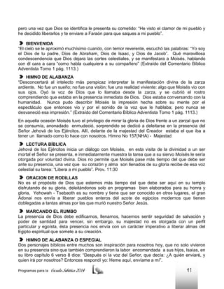 pero una vez que Dios se identifica le presenta su cometido: “He visto el clamor de mi pueblo y
he decidido liberarlos y te enviare a Faraón para que saques a mi pueblo”.
BIENVENIDA
“El cielo se le aproximó muchísimo cuando, con temor reverente, escuchó las palabras: “Yo soy
el Dios de tu padre, Dios de Abraham, Dios de Isaac, y Dios de Jacob”. Qué maravillosa
condescendencia que Dios dejara las cortes celestiales, y se manifestara a Moisés, hablando
con él cara a cara “como habla cualquiera a su compañero” (Extraído del Comentario Bíblico
Adventista Tomo 1 pág. 1113.)
HIMNO DE ALABANZA
“Desconcertará al intelecto más perspicaz interpretar la manifestación divina de la zarza
ardiente. No fue un sueño; no fue una visión; fue una realidad viviente: algo que Moisés vio con
sus ojos. Oyó la voz de Dios que lo llamaba desde la zarza, y se cubrió el rostro
comprendiendo que estaba en la presencia inmediata de Dios. Dios estaba conversando con la
humanidad. Nunca pudo describir Moisés la impresión hecha sobre su mente por el
espectáculo que entonces vio y por el sonido de la voz que le hablaba; pero nunca se
desvaneció esa impresión.” (Extraído del Comentario Bíblico Adventista Tomo 1 pág. 1113.)
En aquella ocasión Moisés tuvo el privilegio de mirar la gloria de Dios frente a un zarzal que no
se consumía, anonadado enmudeció, sorprendido se dedicó a deleitarse en la presencia del
Señor Jehová de los Ejércitos. Allí, delante de la majestad del Creador estaba el que iba a
tener un llamado como lo hace con nosotros. Himno No 157(NHA) - Majestad
LECTURA BÍBLICA
Jehová de los Ejércitos inicia un diálogo con Moisés, en esta visita de la divinidad a un ser
mortal el Señor se presenta, e inmediatamente muestra la tarea que a su siervo Moisés le sería
otorgada por voluntad divina. Dios no permite que Moisés pase más tiempo del que debe ser
ante su presencia, una vez que su corazón y alma son llenados de su gloria recibe de esa voz
celestial su tarea: “Libera a mi pueblo”. Prov. 11:30
ORACION DE RODILLAS
No es el propósito de Dios que estemos más tiempo del que debe ser aquí en su templo
disfrutando de su gloria, deleitándonos solo en programas bien elaborados para su honra y
gloria, Yehowah - Tsebaoth es su nombre y tiene que ser conocido en otros lugares, el gran
Adonai nos envía a liberar pueblos enteros del azote de egipcios modernos que tienen
doblegadas a tantas almas por las que murió nuestro Señor Jesús.
MARCANDO EL RUMBO
La presencia de Dios debe edificarnos, llenarnos, hacernos sentir seguridad de salvación y
poder de santidad para vencer, sin embargo, su majestad no es otorgada con un perfil
particular y egoísta, ésta presencia nos envía con un carácter imperativo a liberar almas del
Egipto espiritual que somete a su creación.
HIMNO DE ALABANZA O ESPECIAL
Dos personajes bíblicos entre muchos son inspiración para nosotros hoy, que no solo vivieron
en su presencia sino que también comprendieron la labor encomendada a sus hijos, Isaías, en
su libro capítulo 6 verso 8 dice: “Después oí la voz del Señor, que decía: ¿A quién enviaré, y
quien irá por nosotros? Entonces respondí yo: Heme aquí, envíame a mí”.
Programas para la

Escuela Sabática 2014

41

 