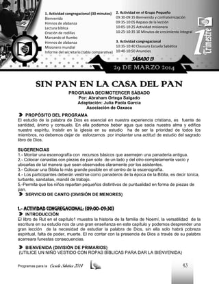2. Actividad en el Grupo Pequeño
09:30-09:35 Bienvenida y confraternización
09:35-10:05 Repaso de la lección
10:05-10:25 Actividad misionera
10:25-10:35 10 Minutos de crecimiento integral

1. Actividad congregacional (30 minutos)
Bienvenida
Himnos de alabanza
Lectura bíblica
Oración de rodillas
Marcando el Rumbo
Himnos de alabanza
Misionero mundial
Informe del secretario (tabla comparativa)

3. Actividad congregacional
10:35-10:40 Clausura Escuela Sabática
10:40-10:50 Anuncios

SÁBADO 13

29 DE MARZO 2014

SIN PAN EN LA CASA DEL PAN
PROGRAMA DECIMOTERCER SÁBADO
Por: Abraham Ortega Salgado
Adaptación: Julia Paola García
Asociación de Oaxaca
PROPÓSITO DEL PROGRAMA
El estudio de la palabra de Dios es esencial en nuestra experiencia cristiana, es fuente de
santidad, ánimo y consuelo. En ella podemos beber agua que sacia nuestra alma y edifica
nuestro espíritu. Insistir en la iglesia en su estudio ha de ser la prioridad de todos los
miembros, no debemos dejar de esforzarnos por implantar una actitud de estudio del sagrado
libro de Dios.
SUGERENCIAS
1.- Montar una escenografía con recursos básicos que asemejen una panadería antigua.
2.- Colocar canastas con piezas de pan solo de un lado y del otro completamente vacío y
ubicarlas de tal manera que sean observados claramente por los asistentes.
3.- Colocar una Biblia lo más grande posible en el centro de la escenografía.
4.- Los participantes deberán vestirse como panaderos de la época de la Biblia, es decir túnica,
turbante, sandalias, mandil de trabajo.
5.-Permita que los niños repartan pequeños distintivos de puntualidad en forma de piezas de
pan.
SERVICIO DE CANTO (DIVISIÓN DE MENORES)

1.- ACTIVIDAD CONGREGACIONAL: (09:00-09:30)
INTRODUCCIÓN
El libro de Rut en el capítulo1 muestra la historia de la familia de Noemí, la versatilidad de la
escritura en su estudio nos da una gran enseñanza en este capítulo y podemos desprender una
gran lección de la necesidad de estudiar la palabra de Dios, sin ella solo habrá pobreza
espiritual, falta de poder, muerte. El no contar con la presencia de Dios a través de su palabra
acarreara funestas consecuencias.
BIENVENIDA (DIVISIÓN DE PRIMARIOS)
(UTILICE UN NIÑO VESTIDO CON ROPAS BÍBLICAS PARA DAR LA BIENVENIDA)
Programas para la

Escuela Sabática 2014

43

 