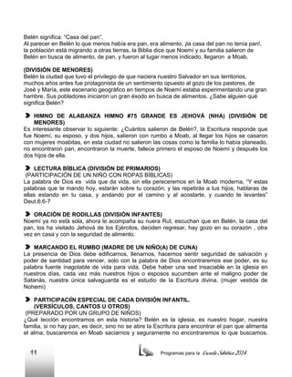 Belén significa: “Casa del pan”.
Al parecer en Belén lo que menos había era pan, era alimento, ¡la casa del pan no tenía pan!,
la población está migrando a otras tierras, la Biblia dice que Noemí y su familia salieron de
Belén en busca de alimento, de pan, y fueron al lugar menos indicado, llegaron a Moab.
(DIVISIÓN DE MENORES)
Belén la ciudad que tuvo el privilegio de que naciera nuestro Salvador en sus territorios,
muchos años antes fue protagonista de un sentimiento opuesto al gozo de los pastores, de
José y María, este escenario geográfico en tiempos de Noemí estaba experimentando una gran
hambre. Sus pobladores iniciaron un gran éxodo en busca de alimentos. ¿Sabe alguien qué
significa Belén?
HIMNO DE ALABANZA HIMNO #75 GRANDE ES JEHOVÁ (NHA) (DIVISIÓN DE
MENORES)
Es interesante observar lo siguiente: ¿Cuántos salieron de Belén?, la Escritura responde que
fue Noemí, su esposo, y dos hijos, salieron con rumbo a Moab, al llegar los hijos se casaron
con mujeres moabitas, en esta ciudad no salieron las cosas como la familia lo había planeado,
no encontraron pan, encontraron la muerte, fallece primero el esposo de Noemí y después los
dos hijos de ella.
LECTURA BÍBLICA (DIVISIÓN DE PRIMARIOS)
(PARTICIPACIÓN DE UN NIÑO CON ROPAS BÍBLICAS)
La palabra de Dios es vida que da vida, sin ella pereceremos en la Moab moderna, “Y estas
palabras que te mando hoy, estarán sobre tu corazón; y las repetirás a tus hijos, hablaras de
ellas estando en tu casa, y andando por el camino y al acostarte, y cuando te levantes”
Deut.6:6-7
ORACIÓN DE RODILLAS (DIVISIÓN INFANTES)
Noemí ya no está sola, ahora le acompaña su nuera Rut, escuchan que en Belén, la casa del
pan, los ha visitado Jehová de los Ejércitos, deciden regresar, hay gozo en su corazón , otra
vez en casa y con la seguridad de alimento.
MARCANDO EL RUMBO (MADRE DE UN NIÑO(A) DE CUNA)
La presencia de Dios debe edificarnos, llenarnos, hacernos sentir seguridad de salvación y
poder de santidad para vencer, solo con la palabra de Dios encontraremos ese poder, es su
palabra fuente inagotable de vida para vida. Debe haber una sed insaciable en la iglesia en
nuestros días, cada vez más nuestros hijos o esposos sucumben ante el maligno poder de
Satanás, nuestra única salvaguarda es el estudio de la Escritura divina. (mujer vestida de
Nohemi)
PARTICIPACIÍN ESPECIAL DE CADA DIVISIÓN INFANTIL.
(VERSÍCULOS, CANTOS U OTROS)
(PREPARADO POR UN GRUPO DE NIÑOS)
¿Qué lección encontramos en esta historia? Belén es la iglesia, es nuestro hogar, nuestra
familia, si no hay pan, es decir, sino no se abre la Escritura para encontrar el pan que alimenta
el alma, buscaremos en Moab saciarnos y seguramente no encontraremos lo que buscamos.

44

Programas para la

Escuela Sabática 2014

 