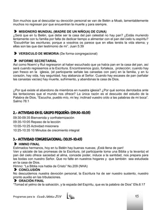 Son muchos que al descuidar su devoción personal se van de Belén a Moab, lamentablemente
muchos no regresan por que encuentran la muerte y para siempre.
MISIONERO MUNDIAL (MADRE DE UN NIÑO(A) DE CUNA)
¿Será que en tu Belén, que debe ser la casa del pan celestial no hay pan? ¿Estás muriendo
lentamente con tu familia por falta de dedicar tiempo a alimentar con el pan del cielo tu espíritu?
“Escudriñar las escrituras; porque a vosotros os parece que en ellas tenéis la vida eterna; y
ellas son las que dan testimonio de mi”. Juan 5:39
VERSICULO DE MEMORIA (De forma congregacional)
INFORME SECRETARIAL
Así como Noemí y Rut regresaron al haber escuchado que ya había pan en la casa del pan, así
será cuando regresemos a la Escritura. Encontraremos gozo, fortaleza, protección; cuando hay
pan fresco en la iglesia, (el participante señale las canastas con pan) en la familia, y en tu
corazón, hay vida, hay seguridad, hay alabanza al Señor. Cuando hay escases de pan (señalar
las canastas vacías) hay muerte, sufrimiento, y abandonas la casa de Dios.

¿Por qué existe el abandono de miembros en nuestra iglesia? ¿Por qué somos derrotados ante
las tentaciones que el mundo nos ofrece? La única razón es el descuido del estudio de la
Palabra de Dios, “Escucha, pueblo mío, mi ley; inclinad vuestro oído a las palabras de mi boca”.
Salmo 78:1

2.- ACTIVIDAD EN EL GRUPO PEQUEÑO: (09:30-10:35)
09:30-09:35 Bienvenida y confraternización
09:35-10:05 Repaso de la lección
10:05-10:25 Actividad misionera
10:25-10:35 10 Minutos de crecimiento integral

3.- ACTIVIDAD CONGREGACIONAL: (10:35-10:45)
HIMNO FINAL
Estimados hermanos, hoy en tu Belén hay buenas nuevas; ¡Está llena de pan!
Ven y sáciate de las promesas de la Escritura, (el participante toma una Biblia y la levanta) el
pan del cielo ofrece saciedad al alma, concede poder, induce a la santidad, nos prepara para
las bodas con nuestro Señor. Que no falte en nuestros hogares y que también sea estudiada
en la casa de Dios.
Himno: “La Biblia nos habla de Cristo” No.209 (NHA)
CONCLUSIÓN
No descuidemos nuestra devoción personal, la Escritura ha de ser nuestro sustento, nuestro
pronto auxilio en las tribulaciones.
ORACIÓN FINAL
“Tomad el yelmo de la salvación, y la espada del Espíritu, que es la palabra de Dios” Efe.6:17

Programas para la

Escuela Sabática 2014

45

 