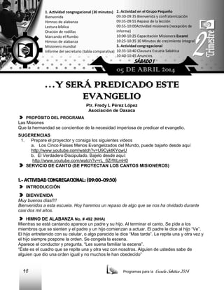 1. Actividad congregacional (30 minutos)
Bienvenida
Himnos de alabanza
Lectura bíblica
Oración de rodillas
Marcando el Rumbo
Himnos de alabanza
Misionero mundial
Informe del secretario (tabla comparativa)

2. Actividad en el Grupo Pequeño
09:30-09:35 Bienvenida y confraternización
09:35-09:55 Repaso de la lección
09:55-10:00Actividad misionera (recepción de
informe)
10:00-10:25 Capacitación Misionera EscamI
10:25-10:35 10 Minutos de crecimiento integral
3. Actividad congregacional
10:35-10:40 Clausura Escuela Sabática
10:40-10:45 Anuncios

SÁBADO 1

05 DE ABRIL 2014

…Y SERÁ PREDICADO ESTE
EVANGELIO
Ptr. Fredy L Pérez López
Asociación de Oaxaca
PROPÓSITO DEL PROGRAMA

Las Misiones
Que la hermandad se concientice de la necesidad imperiosa de predicar el evangelio.
SUGERENCIAS
1.
Prepare el proyector y consiga los siguientes videos
a. Los Cinco Paises Menos Evangelizados del Mundo, puede bajarlo desde aquí
http://www.youtube.com/watch?v=U9CyktKYqwU
b. El Verdadero Discipulado. Bajelo desde aquí:
http://www.youtube.com/watch?v=rL_6ZrWLmH0
SERVICIO DE CANTO (SE PROYECTAN LOS CANTOS MISIONEROS)

1.- ACTIVIDAD CONGREGACIONAL: (09:00-09:30)
INTRODUCCIÓN
BIENVENIDA
Muy buenos días!!!!
Bienvenidos a esta escuela. Hoy haremos un repaso de algo que se nos ha olvidado durante
casi dos mil años.
HIMNO DE ALABANZA No. # 492 (NHA)
Mientras se está cantando aparece un padre y su hijo. Al terminar el canto. Se pide a los
miembros que se sienten y el padre y un hijo comienzan a actuar. El padre le dice al hijo “Ve”.
El hijo entretenido con su celular, o algo parecido le dice “Mas tarde”. Le repite una y otra vez y
el hijo siempre pospone la orden. Se congela la escena.
Aparece el conductor y pregunta. “Les suena familiar la escena”.
“Este es el cuadro que se repite una y otra vez con nosotros. Alguien de ustedes sabe de
alguien que dio una orden igual y no muchos le han obedecido”

46

Programas para la

Escuela Sabática 2014

 