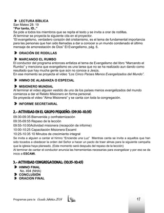 LECTURA BÍBLICA
San Mateo 28: 19
“Por tanto, ID..”
Se pide a todos los miembros que se repita el texto y se invita a orar de rodillas.
Al terminar se proyecta la siguiente cita en el proyector.
“El evangelismo, verdadero corazón del cristianismo, es el tema de fundamental importancia
para las personas que han sido llamadas a dar a conocer a un mundo condenado el último
mensaje de amonestación de Dios” El Evangelismo, pág. 6.
ORACIÓN DE RODILLAS
MARCANDO EL RUMBO
El conductor del programa entonces enfatiza el tema de Evangelismo del libro “Marcando el
Rumbo” y menciona que evangelismo es una tarea que no se ha realizado aun dando como
resultado que hay mucha gente que aún no conoce a Jesús.
En ese momento se proyecta el video “Los Cinco Países Menos Evangelizados del Mundo”.
HIMNO DE ALABANZA O ESPECIAL
MISIONERO MUNDIAL
Al terminar el video alguien vestido de uno de los países menos evangelizados del mundo
comienza a dar el Relato Misionero en forma personal.
Se proyecta el video “Alma Misionera” y se canta con toda la congregación.
INFORME SECRETARIAL

2.- ACTIVIDAD EN EL GRUPO PEQUEÑO: (09:30-10:35)
09:30-09:35 Bienvenida y confraternización
09:35-09:55 Repaso de la lección
09:55-10:00Actividad misionera (recepción de informe)
10:00-10:25 Capacitación Misionera EscamI
10:25-10:35 10 Minutos de crecimiento integral
Se invita a alguien a cantar el himno “Enciende una Luz” Mientras canta se invita a aquellos que han
sido tocados a obedecer la orden del Señor a hacer un pacto de traer almas para la siguiente campaña
que la iglesia haya planeado. (Este momento será después del repaso de la lección)
Al terminar de cantar el conductor anuncia las herramientas necesarias para evangelizar y por eso se da
inicio a ESCAMI.

3.- ACTIVIDAD CONGREGACIONAL: (10:35-10:45)
HIMNO FINAL
No. 494 (NHA)
CONCLUSIÓN
ORACION FINAL

Programas para la

Escuela Sabática 2014

47

 