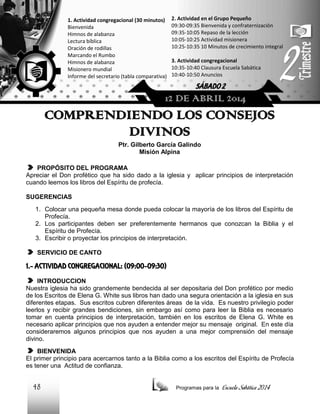 1. Actividad congregacional (30 minutos)
Bienvenida
Himnos de alabanza
Lectura bíblica
Oración de rodillas
Marcando el Rumbo
Himnos de alabanza
Misionero mundial
Informe del secretario (tabla comparativa)

2. Actividad en el Grupo Pequeño
09:30-09:35 Bienvenida y confraternización
09:35-10:05 Repaso de la lección
10:05-10:25 Actividad misionera
10:25-10:35 10 Minutos de crecimiento integral
3. Actividad congregacional
10:35-10:40 Clausura Escuela Sabática
10:40-10:50 Anuncios

SÁBADO 2

12 DE ABRIL 2014

COMPRENDIENDO LOS CONSEJOS
DIVINOS
Ptr. Gilberto García Galindo
Misión Alpina
PROPÓSITO DEL PROGRAMA
Apreciar el Don profético que ha sido dado a la iglesia y aplicar principios de interpretación
cuando leemos los libros del Espíritu de profecía.
SUGERENCIAS
1. Colocar una pequeña mesa donde pueda colocar la mayoría de los libros del Espíritu de
Profecía.
2. Los participantes deben ser preferentemente hermanos que conozcan la Biblia y el
Espíritu de Profecía.
3. Escribir o proyectar los principios de interpretación.
SERVICIO DE CANTO

1.- ACTIVIDAD CONGREGACIONAL: (09:00-09:30)
INTRODUCCION
Nuestra iglesia ha sido grandemente bendecida al ser depositaria del Don profético por medio
de los Escritos de Elena G. White sus libros han dado una segura orientación a la iglesia en sus
diferentes etapas. Sus escritos cubren diferentes áreas de la vida. Es nuestro privilegio poder
leerlos y recibir grandes bendiciones, sin embargo así como para leer la Biblia es necesario
tomar en cuenta principios de interpretación, también en los escritos de Elena G. White es
necesario aplicar principios que nos ayuden a entender mejor su mensaje original. En este día
consideraremos algunos principios que nos ayuden a una mejor comprensión del mensaje
divino.
BIENVENIDA
El primer principio para acercarnos tanto a la Biblia como a los escritos del Espíritu de Profecía
es tener una Actitud de confianza.

48

Programas para la

Escuela Sabática 2014

 