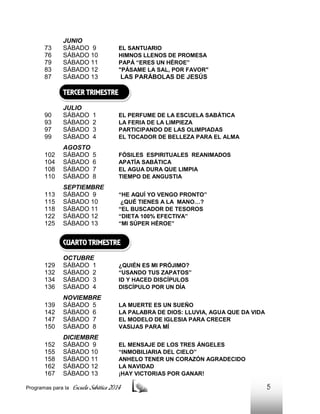 73
76
79
83
87

JUNIO
SÁBADO 9
SÁBADO 10
SÁBADO 11
SÁBADO 12
SÁBADO 13

EL SANTUARIO
HIMNOS LLENOS DE PROMESA
PAPÁ “ERES UN HÉROE”
"PÁSAME LA SAL, POR FAVOR"

LAS PARÁBOLAS DE JESÚS

TERCER TRIMESTRE
90
93
97
99

JULIO
SÁBADO
SÁBADO
SÁBADO
SÁBADO

1
2
3
4

EL PERFUME DE LA ESCUELA SABÁTICA
LA FERIA DE LA LIMPIEZA
PARTICIPANDO DE LAS OLIMPIADAS
EL TOCADOR DE BELLEZA PARA EL ALMA

102
104
108
110

AGOSTO
SÁBADO
SÁBADO
SÁBADO
SÁBADO

5
6
7
8

FÓSILES ESPIRITUALES REANIMADOS
APATÍA SABÁTICA
EL AGUA DURA QUE LIMPIA
TIEMPO DE ANGUSTIA

113
115
118
122
125

SEPTIEMBRE
SÁBADO 9
SÁBADO 10
SÁBADO 11
SÁBADO 12
SÁBADO 13

“HE AQUÍ YO VENGO PRONTO”
¿QUÉ TIENES A LA MANO…?
“EL BUSCADOR DE TESOROS
“DIETA 100% EFECTIVA”
“MI SÚPER HÉROE”

CUARTO TRIMESTRE
129
132
134
136

OCTUBRE
SÁBADO 1
SÁBADO 2
SÁBADO 3
SÁBADO 4

¿QUIÉN ES MI PRÓJIMO?
“USANDO TUS ZAPATOS”
ID Y HACED DISCÍPULOS
DISCÍPULO POR UN DÍA

139
142
147
150

NOVIEMBRE
SÁBADO 5
SÁBADO 6
SÁBADO 7
SÁBADO 8

LA MUERTE ES UN SUEÑO
LA PALABRA DE DIOS: LLUVIA, AGUA QUE DA VIDA
EL MODELO DE IGLESIA PARA CRECER
VASIJAS PARA MÍ

152
155
158
162
167

DICIEMBRE
SÁBADO 9
SÁBADO 10
SÁBADO 11
SÁBADO 12
SÁBADO 13

EL MENSAJE DE LOS TRES ÁNGELES
“INMOBILIARIA DEL CIELO”
ANHELO TENER UN CORAZÓN AGRADECIDO
LA NAVIDAD
¡HAY VICTORIAS POR GANAR!

Programas para la

Escuela Sabática 2014

5

 